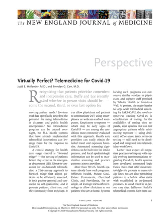 Perspective
The NEW ENGLAND JOURNAL of MEDICINE
﻿
n engl j med﻿﻿  nejm.org ﻿ 1
R
ecognizing that patients prioritize convenient
and inexpensive care, Duffy and Lee recently
asked whether in-person visits should be-
come the second, third, or even last option for
meeting patient needs.1
Previous
work has specifically described the
potential for using telemedicine
in disasters and public health
emergencies.2
No telemedicine
program can be created over-
night, but U.S. health systems
that have already implemented
telemedical innovations can lev-
erage them for the response to
Covid-19.
A central strategy for health
care surge control is “forward
triage” — the sorting of patients
before they arrive in the emergen-
cy department (ED). Direct-to-con-
sumer (or on-demand) telemedi-
cine, a 21st-century approach to
forward triage that allows pa-
tients to be efficiently screened,
is both patient-centered and con-
ducive to self-quarantine, and it
protects patients, clinicians, and
the community from exposure. It
can allow physicians and patients
to communicate 24/7, using smart-
phones or webcam-enabled com-
puters. Respiratory symptoms —
which may be early signs of
Covid-19 — are among the con-
ditions most commonly evaluated
with this approach. Health care
providers can easily obtain de-
tailed travel and exposure histo-
ries. Automated screening algo-
rithms can be built into the intake
process, and local epidemiologic
information can be used to stan-
dardize screening and practice
patterns across providers.
More than 50 U.S. health sys-
tems already have such programs.
Jefferson Health, Mount Sinai,
Kaiser Permanente, Cleveland
Clinic, and Providence, for ex-
ample, all leverage telehealth tech-
nology to allow clinicians to see
patients who are at home. Systems
lacking such programs can out-
source similar services to physi-
cians and support staff provided
by Teladoc Health or American
Well. At present, the major barrier
to large-scale telemedical screen-
ing for SARS-CoV-2, the novel co-
ronavirus causing Covid-19, is
coordination of testing. As the
availability of testing sites ex-
pands, local systems that can test
appropriate patients while mini-
mizing exposure — using dedi-
cated office space, tents, or in-car
testing — will need to be devel-
oped and integrated into telemed-
icine workflows.
Rather than expect all outpa-
tient practices to keep up with rap-
idly evolving recommendations re-
garding Covid-19, health systems
have developed automated logic
flows (bots) that refer moderate-
to-high-risk patients to nurse tri-
age lines but are also permitting
patients to schedule video visits
with established or on-demand
providers, to avoid travel to in-per-
son care sites. Jefferson Health’s
telemedical systems have been suc-
Virtually Perfect? Telemedicine for Covid-19
Judd E. Hollander, M.D., and Brendan G. Carr, M.D.​​
Virtually Perfect? Telemedicine for Covid-19
The New England Journal of Medicine
Downloaded from nejm.org on March 23, 2020. For personal use only. No other uses without permission.
Copyright © 2020 Massachusetts Medical Society. All rights reserved.
 