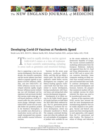 Perspective
The NEW ENGLAND JOURNAL of MEDICINE
﻿
n engl j med﻿﻿  nejm.org ﻿ 1
T
he need to rapidly develop a vaccine against
SARS-CoV-2 comes at a time of explosion
in basic scientific understanding, including
in areas such as genomics and structural biology,
that is supporting a new era in
vaccine development. Over the past
decade, the scientific community
and the vaccine industry have been
asked to respond urgently to epi-
demics of H1N1 influenza, Ebola,
Zika, and now SARS-CoV-2. An
H1N1 influenza vaccine was de-
veloped relatively rapidly, largely
because influenza-vaccine technol-
ogy was well developed and key
regulators had previously decided
that vaccines made using egg- and
cell-based platforms could be li-
censed under the rules used for a
strain change. Although a mono­
valent H1N1 vaccine was not avail-
able before the pandemic peaked
in the Northern Hemisphere, it
was available soon afterward as a
stand-alone vaccine and was ulti-
mately incorporated into commer-
cially available seasonal influenza
vaccines.
Vaccines for the severe acute
respiratory syndrome (SARS),
Ebola, and Zika did not follow a
similar path. The SARS and Zika
epidemics ended before vaccine
development was complete, and
federal funding agencies reallo-
cated funds that had been com-
mitted to vaccine development,
leaving manufacturers with finan-
cial losses and setting back other
vaccine-development programs.
Development of an Ebola vac-
cine by the Public Health Agency
of Canada had been on hold when
the 2013–2016 Ebola outbreak be-
gan. The U.S. government provid-
ed funding to accelerate the vac-
cine’s development, which was
ultimately transferred to Merck.
The company continued develop-
ment even when the outbreak end-
ed, and stockpiles of investigation-
al product were available for use
in the recent outbreaks in the
Democratic Republic of Congo.
The vaccine received conditional
marketing authorization from the
European Medicines Authority
and approval from the U.S. Food
and Drug Administration at the
end of 2019 and in several Afri-
can countries thereafter. Some
companies working on Ebola vac-
cines have received external sup-
port and invested their own funds
to continue development. Even
with successful development and
licensure, however, the prospect
that commercial markets will sus-
tain multiple vaccines for which
relatively few doses may need to
be manufactured seems dim.
Reviews of the experience with
H1N1 vaccine have stressed the
need for novel development-and-
manufacturing platforms that can
be readily adapted to new patho-
gens. Vaccine and biotech com-
panies have been investing heavily
in such approaches, with support
from the U.S. government and
other funders. The National In-
stitute of Allergy and Infectious
Developing Covid-19 Vaccines at Pandemic Speed
Nicole Lurie, M.D., M.S.P.H., Melanie Saville, M.D., Richard Hatchett, M.D., and Jane Halton, A.O., P.S.M.​​
Developing Covid-19 Vaccines at Pandemic Speed
The New England Journal of Medicine
Downloaded from nejm.org on April 10, 2020. For personal use only. No other uses without permission.
Copyright © 2020 Massachusetts Medical Society. All rights reserved.
 