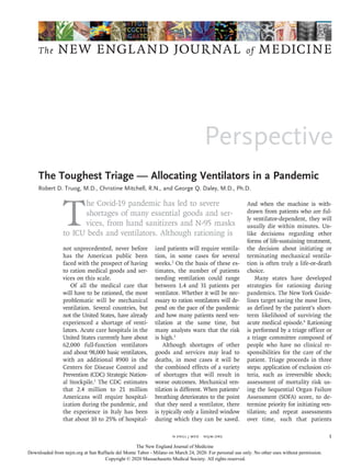 Perspective
The NEW ENGLAND JOURNAL of MEDICINE
﻿
n engl j med﻿﻿  nejm.org ﻿ 1
T
he Covid-19 pandemic has led to severe
shortages of many essential goods and ser-
vices, from hand sanitizers and N-95 masks
to ICU beds and ventilators. Although rationing is
not unprecedented, never before
has the American public been
faced with the prospect of having
to ration medical goods and ser-
vices on this scale.
Of all the medical care that
will have to be rationed, the most
problematic will be mechanical
ventilation. Several countries, but
not the United States, have already
experienced a shortage of venti-
lators. Acute care hospitals in the
United States currently have about
62,000 full-function ventilators
and about 98,000 basic ventilators,
with an additional 8900 in the
Centers for Disease Control and
Prevention (CDC) Strategic Nation-
al Stockpile.1
The CDC estimates
that 2.4 million to 21 million
Americans will require hospital-
ization during the pandemic, and
the experience in Italy has been
that about 10 to 25% of hospital-
ized patients will require ventila-
tion, in some cases for several
weeks.2
On the basis of these es-
timates, the number of patients
needing ventilation could range
between 1.4 and 31 patients per
ventilator. Whether it will be nec-
essary to ration ventilators will de-
pend on the pace of the pandemic
and how many patients need ven-
tilation at the same time, but
many analysts warn that the risk
is high.3
Although shortages of other
goods and services may lead to
deaths, in most cases it will be
the combined effects of a variety
of shortages that will result in
worse outcomes. Mechanical ven-
tilation is different. When patients’
breathing deteriorates to the point
that they need a ventilator, there
is typically only a limited window
during which they can be saved.
And when the machine is with-
drawn from patients who are ful-
ly ventilator-dependent, they will
usually die within minutes. Un-
like decisions regarding other
forms of life-sustaining treatment,
the decision about initiating or
terminating mechanical ventila-
tion is often truly a life-or-death
choice.
Many states have developed
strategies for rationing during
pandemics. The New York Guide-
lines target saving the most lives,
as defined by the patient’s short-
term likelihood of surviving the
acute medical episode.4
Rationing
is performed by a triage officer or
a triage committee composed of
people who have no clinical re-
sponsibilities for the care of the
patient. Triage proceeds in three
steps: application of exclusion cri-
teria, such as irreversible shock;
assessment of mortality risk us-
ing the Sequential Organ Failure
Assessment (SOFA) score, to de-
termine priority for initiating ven-
tilation; and repeat assessments
over time, such that patients
The Toughest Triage — Allocating Ventilators in a Pandemic
Robert D. Truog, M.D., Christine Mitchell, R.N., and George Q. Daley, M.D., Ph.D.​​
Allocating Ventilators in a Pandemic
The New England Journal of Medicine
Downloaded from nejm.org at San Raffaele del Monte Tabor - Milano on March 24, 2020. For personal use only. No other uses without permission.
Copyright © 2020 Massachusetts Medical Society. All rights reserved.
 