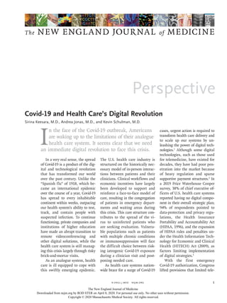 Perspective
The NEW ENGLAND JOURNAL of MEDICINE
﻿
n engl j med﻿﻿  nejm.org ﻿ 1
I
n the face of the Covid-19 outbreak, Americans
are waking up to the limitations of their analogue
health care system. It seems clear that we need
an immediate digital revolution to face this crisis.
In a very real sense, the spread
of Covid-19 is a product of the dig-
ital and technological revolution
that has transformed our world
over the past century. Unlike the
“Spanish flu” of 1918, which be-
came an international epidemic
over the course of a year, Covid-19
has spread to every inhabitable
continent within weeks, outpacing
our health system’s ability to test,
track, and contain people with
suspected infection. To continue
functioning, private companies and
institutions of higher education
have made an abrupt transition to
remote videoconferencing and
other digital solutions, while the
health care system is still manag-
ing this crisis largely through risky
brick-and-mortar visits.
As an analogue system, health
care is ill equipped to cope with
this swiftly emerging epidemic.
The U.S. health care industry is
structured on the historically nec-
essary model of in-person interac-
tions between patients and their
clinicians. Clinical workflows and
economic incentives have largely
been developed to support and
reinforce a face-to-face model of
care, resulting in the congregation
of patients in emergency depart-
ments and waiting areas during
this crisis. This care structure con-
tributes to the spread of the vi-
rus to uninfected patients who
are seeking evaluation. Vulnera-
ble populations such as patients
with multiple chronic conditions
or immunosuppression will face
the difficult choice between risk-
ing iatrogenic Covid-19 exposure
during a clinician visit and post-
poning needed care.
As health care systems nation-
wide brace for a surge of Covid-19
cases, urgent action is required to
transform health care delivery and
to scale up our systems by un-
leashing the power of digital tech-
nologies.1
Although some digital
technologies, such as those used
for telemedicine, have existed for
decades, they have had poor pen-
etration into the market because
of heavy regulation and sparse
supportive payment structures.2
In
a 2019 Price Waterhouse Cooper
survey, 38% of chief executive of-
ficers of U.S. health care systems
reported having no digital compo-
nent in their overall strategic plan;
94% of respondents pointed to
data-protection and privacy regu-
lations, the Health Insurance
Portability and Accountability Act
(HIPAA, 1996), and the expansion
of HIPAA rules and penalties un-
der the Health Information Tech-
nology for Economic and Clinical
Health (HITECH) Act (2009), as
factors limiting implementation
of digital strategies.3
With the first emergency
Covid-19 authorization, Congress
lifted provisions that limited tele-
Covid-19 and Health Care’s Digital Revolution
Sirina Keesara, M.D., Andrea Jonas, M.D., and Kevin Schulman, M.D.​​
Covid-19 and Health Care’s Digital Revolution
The New England Journal of Medicine
Downloaded from nejm.org by ROD STER on April 8, 2020. For personal use only. No other uses without permission.
Copyright © 2020 Massachusetts Medical Society. All rights reserved.
 