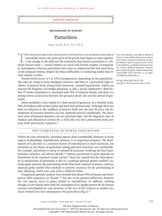 The new engl and jour nal of medicine
n engl j med 356;3 www.nejm.org january 18, 2007 271
review article
Mechanisms of Disease
Parturition
Roger Smith, M.B., B.S., Ph.D.
From the Mothers and Babies Research
Centre, Hunter Medical Research Institute,
John Hunter Hospital, Newcastle, Austra-
lia. Address reprint requests to Dr. Smith
at the Mothers and Babies Research Cen-
tre, Hunter Medical Research Institute,
JohnHunterHospital,LookoutRoad,New-
castle NSW 2310, Australia, or at roger.
smith@newcastle.edu.au.
N Engl J Med 2007;356:271-83.
Copyright © 2007 Massachusetts Medical Society.
T
he mechanisms that instigate parturition in humans have been
remarkably elusive, but some parts of the puzzle have begun to come together.
A key change in the field was the realization that human parturition is a dis-
tinctly human event — animal models can reveal only limited insights. Consequent-
ly, investigators of human parturition have come to understand that they must focus
on the pregnant woman, despite the ethical difficulties in conducting studies that in-
volve women in labor.
Preterm birth occurs in 5 to 15% of pregnancies, depending on the population.1
The rates are rising in many developed countries, and there is a particularly high in-
cidence of preterm birth among black Americans. Assisted reproduction, which can
increase the frequency of multiple gestations, is only a partial explanation.2 Birth be-
fore 37 weeks of gestation is associated with 70% of neonatal deaths, and there is a
strong inverse association between the perinatal death rate and the period of ges-
tation.
Infant morbidity is also related to a short period of gestation. In a Swedish study,
50% of children with cerebral palsy had been born prematurely.3 Although there has
been no reduction in the incidence of preterm birth over the past 30 years, the de-
velopment of neonatal intensive care has improved survival considerably. The short-
term costs of neonatal intensive care are extremely high, and the long-term costs of
medical and educational services for a child who was born prematurely make pre-
term birth particularly expensive.4
the uniqueness of human parturition
Within the class Mammalia, individual species show considerable similarity in many
aspects of physiology. Reproduction, however, is an important exception. The devel-
opment of a placenta is a common feature of reproduction in most mammals, but
variations on the theme of parturition among placental mammals are considerable.
For example, parturition in sheep is initiated by processes involving the fetal hypo-
thalamus, pituitary, and adrenal glands,5,6 whereas parturition in goats depends on
dissolution of the maternal corpus luteum.7 Haig has argued that the heterogene-
ity in mechanisms of parturition is due to a maternal–paternal genetic conflict8: pa-
ternal genes promote the provisioning of the fetus from maternal resources, whereas
maternal genes modify fetal nutrition to preserve resources for the provisioning of
later offspring, which may arise from a different father.
Comparative genomic analyses have revealed that almost 95% of human and chim-
panzee DNA sequences are shared,9,10 but one of the greatest differences between
the two species occur in genes related to reproduction. In addition, striking
changes in the female pelvis with the assumption of an upright posture by the human
ancestor australopithecus and increases in the size of the cranium as modern hu-
mans evolved have had consequences for parturition (Fig 1).11
The New England Journal of Medicine
Downloaded from nejm.org on June 17, 2018. For personal use only. No other uses without permission.
Copyright © 2007 Massachusetts Medical Society. All rights reserved.
 