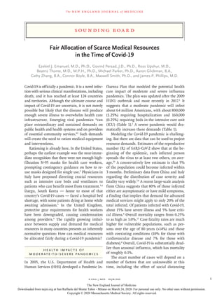 S ounding B oa r d
The new engl and jour nal of medicine
n engl j med﻿﻿  nejm.org﻿ 1
Fair Allocation of Scarce Medical Resources
in the Time of Covid-19
Ezekiel J. Emanuel, M.D., Ph.D., Govind Persad, J.D., Ph.D., Ross Upshur, M.D.,
Beatriz Thome, M.D., M.P.H., Ph.D., Michael Parker, Ph.D., Aaron Glickman, B.A.,
Cathy Zhang, B.A., Connor Boyle, B.A., Maxwell Smith, Ph.D., and James P. Phillips, M.D.
Covid-19 is officially a pandemic. It is a novel infec-
tion with serious clinical manifestations, including
death, and it has reached at least 124 countries
and territories. Although the ultimate course and
impact of Covid-19 are uncertain, it is not merely
possible but likely that the disease will produce
enough severe illness to overwhelm health care
infrastructure. Emerging viral pandemics “can
place extraordinary and sustained demands on
public health and health systems and on providers
of essential community services.”1
Such demands
will create the need to ration medical equipment
and interventions.
Rationing is already here. In the United States,
perhaps the earliest example was the near-imme-
diate recognition that there were not enough high-
filtration N-95 masks for health care workers,
prompting contingency guidance on how to re-
use masks designed for single use.2
Physicians in
Italy have proposed directing crucial resources
such as intensive care beds and ventilators to
patients who can benefit most from treatment.3,4
Daegu, South Korea — home to most of that
country’s Covid-19 cases — faced a hospital bed
shortage, with some patients dying at home while
awaiting admission.5
In the United Kingdom,
protective gear requirements for health workers
have been downgraded, causing condemnation
among providers.6
The rapidly growing imbal-
ance between supply and demand for medical
resources in many countries presents an inherently
normative question: How can medical resources
be allocated fairly during a Covid-19 pandemic?
Health Impacts of
Moderate-to-Severe Pandemics
In 2005, the U.S. Department of Health and
Human Services (HHS) developed a Pandemic In-
fluenza Plan that modeled the potential health
care impact of moderate and severe influenza
pandemics. The plan was updated after the 2009
H1N1 outbreak and most recently in 2017.1
It
suggests that a moderate pandemic will infect
about 64 million Americans, with about 800,000
(1.25%) requiring hospitalization and 160,000
(0.25%) requiring beds in the intensive care unit
(ICU) (Table 1).1
A severe pandemic would dra-
matically increase these demands (Table 1).
Modeling the Covid-19 pandemic is challeng-
ing. But there are data that can be used to project
resource demands. Estimates of the reproductive
number (R) of SARS-CoV-2 show that at the be-
ginning of the epidemic, each infected person
spreads the virus to at least two others, on aver-
age.10
A conservatively low estimate is that 5%
of the population could become infected within
3 months. Preliminary data from China and Italy
regarding the distribution of case severity and
fatality vary widely.7,8
A recent large-scale analysis
from China suggests that 80% of those infected
either are asymptomatic or have mild symptoms,
a finding that implies that demand for advanced
medical services might apply to only 20% of the
total infected. Of patients infected with Covid-19,
about 15% have severe illness and 5% have criti-
cal illness.8
Overall mortality ranges from 0.25%
to as high as 3.0%.11
Case fatality rates are much
higher for vulnerable populations, such as per-
sons over the age of 80 years (>14%) and those
with coexisting conditions (10% for those with
cardiovascular disease and 7% for those with
diabetes).8
Overall, Covid-19 is substantially dead-
lier than seasonal influenza, which has mortality
of roughly 0.1%.
The exact number of cases will depend on a
number of factors that are unknowable at this
time, including the effect of social distancing
The New England Journal of Medicine
Downloaded from nejm.org at San Raffaele del Monte Tabor - Milano on March 24, 2020. For personal use only. No other uses without permission.
Copyright © 2020 Massachusetts Medical Society. All rights reserved.
 