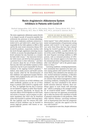 Spe ci a l R ep or t
The new engl and jour nal of medicine
n engl j med﻿﻿  nejm.org﻿ 1
Renin–Angiotensin–Aldosterone System
Inhibitors in Patients with Covid-19
Muthiah Vaduganathan, M.D., M.P.H., Orly Vardeny, Pharm.D., Thomas Michel, M.D., Ph.D.,
John J.V. McMurray, M.D., Marc A. Pfeffer, M.D., Ph.D., and Scott D. Solomon, M.D.
The renin–angiotensin–aldosterone system (RAAS)
is an elegant cascade of vasoactive peptides that
orchestrate key processes in human physiology.
Severe acute respiratory syndrome coronavirus 1
(SARS-CoV-1) and SARS-CoV-2, which have been
responsible for the SARS epidemic in 2002 to 2004
and for the more recent coronavirus disease 2019
(Covid-19) pandemic, respectively, interface with
the RAAS through angiotensin-converting enzyme
2 (ACE2), an enzyme that physiologically counters
RAAS activation but also functions as a receptor
for both SARS viruses.1,2
The interaction between
the SARS viruses and ACE2 has been proposed as
a potential factor in their infectivity,3,4
and there
are concerns about the use of RAAS inhibitors
that may alter ACE2 and whether variation in ACE2
expression may be in part responsible for disease
virulence in the ongoing Covid-19 pandemic.5-8
Indeed, some media sources and health systems
have recently called for the discontinuation of
ACE inhibitors and angiotensin-receptor blockers
(ARBs), both prophylactically and in the context
of suspected Covid-19.
Given the common use of ACE inhibitors and
ARBs worldwide, guidance on the use of these
drugs in patients with Covid-19 is urgently need-
ed. Here, we highlight that the data in humans
are too limited to support or refute these hypoth-
eses and concerns. Specifically, we discuss the
uncertain effects of RAAS blockers on ACE2 levels
and activity in humans, and we propose an alter-
native hypothesis that ACE2 may be beneficial
rather than harmful in patients with lung injury.
We also explicitly raise the concern that with-
drawal of RAAS inhibitors may be harmful in
certain high-risk patients with known or sus-
pected Covid-19.
Covid-19 and Older Adults
with Coexisting Conditions
Initial reports5-8
have called attention to the po-
tential overrepresentation of hypertension among
patients with Covid-19. In the largest of several
case series from China that have been released
during the Covid-19 pandemic (Table S1 in the
Supplementary Appendix, available with the full
text of this article at NEJM.org), hypertension was
the most frequent coexisting condition in 1099
patients, with an estimated prevalence of 15%9
;
however, this estimate appears to be lower than
the estimated prevalence of hypertension seen with
other viral infections10
and in the general popu-
lation in China.11,12
Coexisting conditions, including hypertension,
have consistently been reported to be more com-
mon among patients with Covid-19 who have had
severe illness, been admitted to the intensive care
unit, received mechanical ventilation, or died than
among patients who have had mild illness. There
are concerns that medical management of these
coexisting conditions, including the use of RAAS
inhibitors, may have contributed to the adverse
health outcomes observed. However, these con-
ditions appear to track closely with advancing
age,13
which is emerging as the strongest predic-
tor of Covid-19–related death.14
Unfortunately,
reports to date have not rigorously accounted for
age or other key factors that contribute to health
as potential confounders in risk prediction. With
other infective illnesses, coexisting conditions
such as hypertension have been key prognostic
determinants,10
and this also appears to be the
case with Covid-19.15
It is important to note that, despite inferences
The New England Journal of Medicine
Downloaded from nejm.org on March 31, 2020. For personal use only. No other uses without permission.
Copyright © 2020 Massachusetts Medical Society. All rights reserved.
 