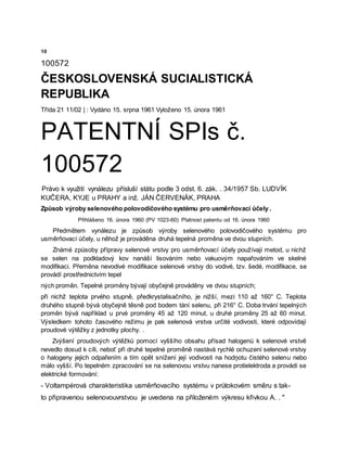 10
100572
ČESKOSLOVENSKÁ SUCIALISTICKÁ
REPUBLIKA
Třída 21 11/02 | : Vydáno 15. srpna 1961 Vyloženo 15. února 1961
PATENTNÍ SPIs č.
100572
Právo k využití vynálezu přísluší státu podle 3 odst. 6. zák. . 34/1957 Sb. LUDVÍK
KUČERA, KYJE u PRAHY a inž. JÁN ČERVENÁK, PRAHA
Způsob výroby selenového polovodičového systému pro usměrňovací účely .
Přihlášeno 16. února 1960 (PV 1023-60) Platnost patentu od 16. února 1960
Předmětem vynálezu je způsob výroby selenového polovodičového systému pro
usměrňovací účely, u něhož je prováděna druhá tepelná proměna ve dvou stupních.
Známé způsoby přípravy selenové vrstvy pro usměrňovací účely používají metod, u nichž
se selen na podkladový kov nanáší lisováním nebo vakuovým napařováním ve skelné
modifikaci. Přeměna nevodivé modifikace selenové vrstvy do vodivé, tzv. šedé, modifikace, se
provádí prostřednictvím tepel
ných proměn. Tepelné proměny bývají obyčejně prováděny ve dvou stupních;
při nichž teplota prvého stupně, předkrystalisačního, je nižší, mezi 110 až 160° C. Teplota
druhého stupně bývá obyčejně těsně pod bodem tání selenu, při 216° C. Doba trvání tepelných
proměn bývá například u prvé proměny 45 až 120 minut, u druhé proměny 25 až 60 minut.
Výsledkem tohoto časového režimu je pak selenová vrstva určité vodivosti, které odpovídají
proudové výtěžky z jednotky plochy. .
Zvýšení proudových výtěžků pomocí vyššího obsahu přísad halogenů k selenové vrstvě
nevedlo dosud k cíli, neboť při druhé tepelné proměně nastává rychlé ochuzení selenové vrstvy
o halogeny jejich odpařením a tím opět snížení její vodivosti na hodņotu čistého selenu nebo
málo vyšší. Po tepelném zpracování se na selenovou vrstvu nanese protielektroda a provádí se
elektrické formování:
- Voltampérová charakteristika usměrňovacího systému v průtokovém směru s tak-
to připravenou selenovouvrstvou je uvedena na přiloženém výkresu křivkou A. . "
 