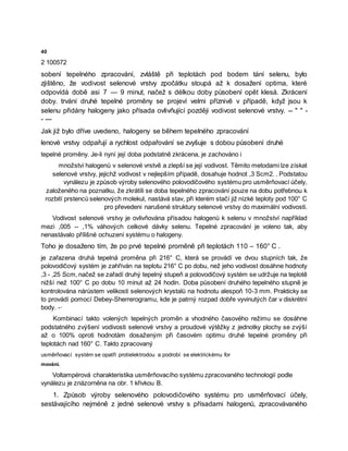 40
2 100572
sobení tepelného zpracování, zvláště při teplotách pod bodem tání selenu, bylo
zjištěno, že vodivost selenové vrstvy zpočátku stoupá až k dosažení optima, které
odpovídá době asi 7 — 9 minut, načež s délkou doby působení opět klesá. Zkrácení
doby. trvání druhé tepelné proměny se projeví velmi příznivě v případě, když jsou k
selenu přidány halogeny jako přísada ovlivňující později vodivost selenové vrstvy. -- " " -
- ---
Jak již bylo dříve uvedeno, halogeny se během tepelného zpracování
lenové vrstvy odpařují a rychlost odpařování se zvyšuje s dobou působení druhé
tepelné proměny. Je-li nyní její doba podstatně zkrácena, je zachováno i
množství halogenů v selenové vrstvě a zlepší se její vodivost. Těmito metodami lze získat
selenové vrstvy, jejichž vodivost v nejlepším případě, dosahuje hodnot ,3 Scm2. . Podstatou
vynálezu je způsob výroby selenového polovodičového systému pro usměrňovací účely,
založeného na poznatku, že zkrátíli se doba tepelného zpracování pouze na dobu potřebnou k
rozbití prstenců selenových molekul, nastává stav, při kterém stačí již nízké teploty pod 100° C
pro převedeni narušené struktury selenové vrstvy do maximální vodivosti.
Vodivost selenové vrstvy je ovlivňována přísadou halogenů k selenu v množství například
mezi ,005 -- ,1% váhových celkové dávky selenu. Tepelné zpracování je voleno tak, aby
nenastávalo přílišné ochuzení systému o halogeny.
Toho je dosaženo tím, že po prvé tepelné proměně při teplotách 110 – 160° C .
je zařazena druhá tepelná proměna při 216° C, která se provádí ve dvou stupních tak, že
polovodičový systém je zahříván na teplotu 216° C po dobu, než jeho vodivost dosáhne hodnoty
,3 - ,25 Scm, načež se zařadí druhý tepelný stupeň a polovodičový systém se udržuje na teplotě
nižší než 100° C po dobu 10 minut až 24 hodin. Doba působení druhého tepelného stupně je
kontrolována nárůstem velikosti selenových krystalů na hodnotu alespoň 10-3 mm. Prakticky se
to provádí pomocí Debey-Sherrerogramu, kde je patrný rozpad dobře vyvinutých čar v diskrétní
body. -·
Kombinací takto volených tepelných proměn a vhodného časového režimu se dosáhne
podstatného zvýšení vodivosti selenové vrstvy a proudové výtěžky z jednotky plochy se zvýší
až o 100% oproti hodnotám dosaženým při časovém optimu druhé tepelné proměny při
teplotách nad 160° C. Takto zpracovaný
usměrňovací systém se opatří protielektrodou a podrobí se elektrickému for
mování.
Voltampérová charakteristika usměrňovacího systému zpracovaného technologií podle
vynálezu je znázorněna na obr. 1 křivkou B.
1. Způsob výroby selenového polovodičového systému pro usměrňovací účely,
sestávajícího nejméně z jedné selenové vrstvy s přísadami halogenů, zpracovávaného
 