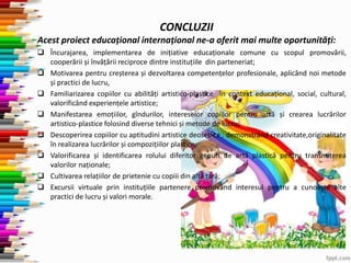 CONCLUZII
Acest proiect educațional internațional ne-a oferit mai multe oportunități:
 Încurajarea, implementarea de inițiative educaționale comune cu scopul promovării,
cooperării și învățării reciproce dintre instituțiile din parteneriat;
 Motivarea pentru creșterea și dezvoltarea competențelor profesionale, aplicând noi metode
și practici de lucru,
 Familiarizarea copiilor cu abilități artistico-plastice în context educațional, social, cultural,
valorificând experiențele artistice;
 Manifestarea emoțiilor, gîndurilor, intereselor copiilor pentru artă și crearea lucrărilor
artistico-plastice folosind diverse tehnici și metode de lucru;
 Descoperirea copiilor cu aptitudini artistice deosebite , demonstrând creativitate,originalitate
în realizarea lucrărilor și compozițiilor plastice;
 Valorificarea și identificarea rolului diferitor genuri de artă plastică pentru transmiterea
valorilor naționale;
 Cultivarea relațiilor de prietenie cu copiii din altă țară;
 Excursii virtuale prin instituțiile partenere promovând interesul pentru a cunoaște alte
practici de lucru și valori morale.
 