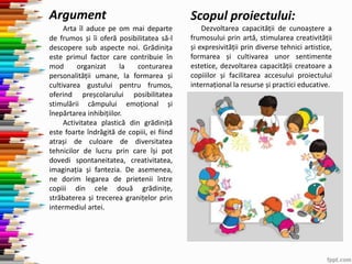 Argument
Arta îl aduce pe om mai departe
de frumos și îi oferă posibilitatea să-l
descopere sub aspecte noi. Grădinița
este primul factor care contribuie în
mod organizat la conturarea
personalității umane, la formarea și
cultivarea gustului pentru frumos,
oferind preșcolarului posibilitatea
stimulării câmpului emoțional și
înepărtarea inhibițiilor.
Activitatea plastică din grădiniță
este foarte îndrăgită de copiii, ei fiind
atrași de culoare de diversitatea
tehnicilor de lucru prin care își pot
dovedi spontaneitatea, creativitatea,
imaginația și fantezia. De asemenea,
ne dorim legarea de prietenii între
copiii din cele două grădinițe,
străbaterea și trecerea granițelor prin
intermediul artei.
Scopul proiectului:
Dezvoltarea capacității de cunoaștere a
frumosului prin artă, stimularea creativității
și expresivității prin diverse tehnici artistice,
formarea și cultivarea unor sentimente
estetice, dezvoltarea capacității creatoare a
copiiilor și facilitarea accesului proiectului
internațional la resurse și practici educative.
 