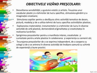 • Dezvoltarea sensibilității, a gustului estetic și artistic. Însușirea unui
vocabular plastic și a tehnicilor de lucru specifice, stimularea gândirii și a
imaginației creatoare;
• Stimularea copiilor pentru a desfășura zilnic activități tematice de desen,
pictură, modelaj și de a utiliza tehnici de lucru specifice activităților plastice;
• Exploararea materialelor, instumentelor și a tehnicilor de lucru în diverse
activități de artă plastică, demonstând originalitatea și creativitatea în
realizarea lucrărilor;
• Spriginirea preșcolarilor pentru a manifesta interes, creativitate și
curiozitate pentru artele plastice în colaborarea și experiența cu semenii săi;
• Încurajarea preșcolarilor de a se exprima independent, de a coopera cu
colegii și de a se antrena în diverse activități de învățare comună cu schimb
de experiență și bune practici.
OBIECTIVELE VIZÂND PREȘCOLARII:
 