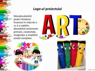 Logo-ul proiectului
Educația plastică
poate introduce
frumosul în viața de zi
cu zi a copiilor,
dezvoltând sentimente
primare, creativitate,
imaginație și amplifică
emoții complexe.
 