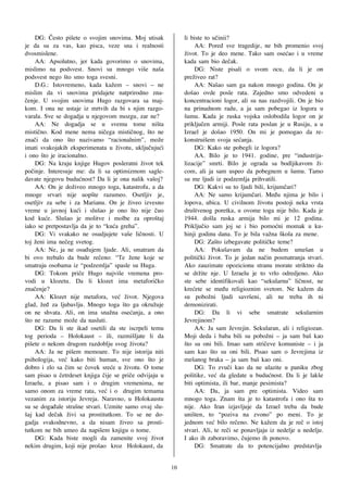 DG: ^esto pi{ete o svojim snovima. Moj utisak            li biste to u~inii?
je da su za vas, kao pisca, veze sna i realnosti                  AA: Pored sve tragedije, ne bih promenio svoj
dvosmislene.                                                 `ivot. To je deo mene. Tako sam ose}ao i u vreme
    AA: Apsolutno, jer kada govorimo o snovima,              kada sam bio de~ak.
mislimo na podsvest. Snovi su mnogo vi{e na{a                     DG: Niste pisali o svom ocu, da li je on
podsvest nego {to smo toga svesni.                           pre`iveo rat?
    D.G.: Istovremeno, kada ka`em – snovi – ne                    AA: Na{ao sam ga nakon mnogo godina. On je
mislim da vi snovima pridajete natprirodno zna-              do{ao ovde posle rata. Zajedno smo odvedeni u
~enje. U svojim snovima Hugo razgovara sa maj-               koncentracioni logor, ali su nas razdvojili. On je bio
kom. I ona ne ustaje iz mrtvih da bi s njim razgo-           na prinudnom radu, a ja sam pobegao iz logora u
varala. Sve se dogadja u njegovom mozgu, zar ne?             {umu. Kada je ruska vojska oslobodila logor on je
    AA: Ne dogadja se u svemu tome ni{ta                     priklju~en armiji. Posle rata poslan je u Rusiju, a u
misti~no. Kod mene nema ni~ega misti~nog, {to ne             Izrael je do{ao 1950. On mi je pomogao da re-
zna~i da ono {to nazivamo “racionalnim”, mo`e                konstrui{em svoja se}anja.
imati svakojakih eksperimenata u `ivotu, uklju~uju}i              DG: Kako ste pobegli iz logora?
i ono {to je iracionalno.                                         AA. Bilo je to 1941. godine, pre “industrija-
    DG: Na kraju knjige Hugov posleratni `ivot tek           lizacije” smrti. Bilo je ograda sa bodljikavom `i-
po~inje. Interesuje me: da li sa optimizmom sagle-           com, ali ja sam uspeo da pobegnem u {umu. Tamo
davate njegovu budu}nost? Da li je ona nalik va{oj?          su me ljudi iz podzemlja prihvatili.
    AA: On je do`iveo mnogo toga, katastrofu, a da                DG: Kakvi su to ljudi bili, krijum~ari?
mnoge srvari nije uop{te razumeo. Osetljiv je,                    AA: Ne samo krijum~ari. Me|u njima je bilo i
osetljiv za sebe i za Marianu. On je `iveo izvesno           lopova, ubica. U civilnom `ivotu postoji neka vrsta
vreme u javnoj ku}i i slu{ao je ono {to nije ~uo             dru{tvenog poretka, u ovome toga nije bilo. Kada je
kod ku}e. Slu{ao je molitve i molbe za opro{taj              1944. do{la ruska armija bilo mi je 12 godina.
iako se pretpostavlja da je to “ku}a greha”.                 Priklju~io sam joj se i bio pomo}ni momak u ku-
    DG: Vi svakako ne osudjujete va{e li~nosti. U            hinji godinu dana. To je bila va`na {kola za mene.
toj `eni ima ne~eg svetog.                                        DG: Za{to izbegavate politi~ke teme?
    AA: Ne, ja ne osu|ujem ljude. Ali, smatram da                 AA: Poku{avam da ne budem ume{an u
bi ovo trebalo da bude re~eno: “Te `ene koje se              politi~ki `ivot. To je jedan na~in posmatranja stvari.
smatraju osobama iz “podzemlja” spasle su Huga.              Ako zauzimate opozicionu stranu morate striktno da
    DG: Tokom pri~e Hugo najvi{e vremena pro-                se dr`ite nje. U Izraelu je to vrlo odredjeno. Ako
vodi u klozetu. Da li klozet ima metafori~ko                 ste sebe identifikovali kao “sekularnu” li~nost, ne
zna~enje?                                                    kre}ete se me|u religioznim svetom. Ne ka`em da
    AA: Klozet nije metafora, ve} `ivot. Njegova             su pobo`ni ljudi savr{eni, ali ne treba ih ni
glad, `e| za ljubavlju. Mnogo toga {to ga okru`uje           demonizirati.
on ne shvata. Ali, on ima sna`na ose}anja, a ono                  DG: Da li vi sebe smatrate sekularnim
{to ne razume mo`e da nasluti.                               Jevrejinom?
    DG: Da li ste ikad osetili da ste iscrpeli temu               AA: Ja sam Jevrejin. Sekularan, ali i religiozan.
tog perioda – Holokaust – ili, razmi{ljate li da             Moji deda i baba bili su pobo`ni – ja sam ba{ kao
pi{ete o nekom drugom razdoblju svog `ivota?                 {to su oni bili. Imao sam stri~eve komuniste – i ja
    AA: Ja ne pi{em memoare. To nije istorija niti           sam kao {to su oni bili. Pisao sam o Jevrejima iz
psihologija, ve} kako biti human, sve ono {to je             me{anog braka – ja sam ba{ kao oni.
dobro i zlo sa ~im se ~ovek sre}e u `ivotu. O tome                DG: To zvu~i kao da ne ulazite u paniku zbog
sam pisao u ~etrdeset knjiga ~ije se pri~e odvijaju u        politike, ve} da gledate u budu}nost. Da li je lak{e
Izraelu, a pisao sam i o drugim vremenima, ne                biti optimista, ili bar, manje pesimista?
samo onom za vreme rata, ve} i o drugim temama                    AA: Da, ja sam pre optimista. Video sam
vezanim za istoriju Jevreja. Naravno, u Holokaustu           mnogo toga. Znam {ta je to katastrofa i ono {ta to
su se doga|ale stra{ne stvari. Uzmite samo ovaj slu-         nije. Ako Iran izjavljuje da Izrael treba da bude
{aj kad de~ak `ivi sa prostitutkom. To se ne do-             uni{ten, to “poziva na zvono” po meni. To je
gadja svakodnevno, a da nisam `iveo sa prosti-               jednom ve} bilo re~eno. Ne ka`em da je re~ o istoj
tutkom ne bih umeo da napi{em knjigu o tome.                 stvari. Ali, te re~i se ponavljaju iz nedelje u nedelju.
    DG: Kada biste mogli da zamenite svoj `ivot              I ako ih zaboravimo, ~ujemo ih ponovo.
nekim drugim, koji nije pro{ao kroz Holokaust, da                 DG: Smatrate da to potencijalno predstavlja


                                                        10
 