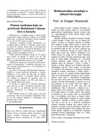 i intelektualnosti ovog genija. Po re~ima profesora
98 nau~nika je nastavilo u Izraelu nau~ni rad na                Nf}vobspeob!tbsbeokb!v!
osnovu njegovog rukopisa, a ~etvoro njih dobilo je                 pcmbtuj!ijsvshjkf!
Nobelovu nagradu.
                                                                            !
Dana Weiler-Polak                                              Prof. dr Dragan Kravaru{i}
      Qpnp~!ptpcbnb!lpkf!tv!
    qsfajwfmf!Ipmplbvtu!j!ebobt!                                  Lekari Instituta za decu i omladinu Vojvodine, po-
                                                             znatije kao De~ja bolnica, po~eli su da primenjuju
           ajwf!v!J{sbfmv!                                   najsavremeniju laparoskopsku opremu pomo}u koje
                          !
                                                             se i najkomplikovaniji hirur{ki zahvati izvode znatno
    Ministarstvo za socijalnu pomo} u Izraelu posle
vi{emese~ne rasprave donelo je odluku da }e 80.000           jednostavnije i br`e.
osoba koje su pre`ivele Holokaust primiti nadokna-                Na~elnik odeljenja minimalmno invazivne hirurgije
du za vi{e od 90% ra~una za lekove.                          u bolnici [najder u Petah Tikvi, prof. dr Dragan Kra-
     Sporazum, postignut izme|u ministarstava za             varu{ic, je jedan od inicijatora saradnje sa Odelje-
socijalnu pomo}, zdravstva i finansije, staja}e dr`a-        njem urgentne hirurgije De~je bolnice u Novom Sa-
vu Izrael 50 miliona {ekela koji }e biti pokriveni           du. “Uz pomo} kamere visoke rezolucije, koja uve}a-
bud`etom, predvi|enim za pre`ivele Holokaust. Spo-           va operativno polje do dva i po puta i prikazuje ceo
razum podrazumeva i medicinsku negu, dentalna po-            proces na monitorima, hirurgu je znatno lak{e da
magala, nao~are, pomagala za sluh…                           gleda golim okom dok operi{e. Pravljenjem mini-
     Osobe pre`ivele Holokaust starije od 75 godina          malnih rezova od svega pet do deset milimetara
ne}e morati da pla}aju za lekove vi{e od 100                 izbegava se {iroko otvaranje operativnog polja, zbog
{ekela. To }e se utvrditi na osnovu baze podataka.           ~ega ne ostaje o`iljak. Omogu}ena je i transmisija
80% prezivelih Holokaust stariji su od 75 godina.            snimane operacije, preko monitora, tako da na
     Ministarstvo pregovara sa predstavnicima Konfe-         operaciji mogu da u~estvuju i hirurzi iz klinike u
rencije za potra`ivanje i restituciju (povratak imo-         Kanadi ili Izraela, objasnio je dr Dragan Kravaru{i},
vine `rtvama Holokausta) kao i da nadoknada za               Novosadjanin, koji `ivi i radi u Izraelu. On dve godi-
lekove bude 100%.                                            ne, kvartalno, dr`i predavanja o minimalno invazivnim
     Na osnovu istra`ivanja JDC Brookdale Instituta i
JOINT-a o stanju pre`ivelih Holokaust u Izraelu,             metodama hirur{kih intervencija u De~joj bolnici i
zaklju~eno je da mnogi od njih pate od kardio-               operi{e sa skoro 40 razli~itih tehnika laparoskopije.
vaskularnih problema i hroni~nih bolesti ko{tane             “Ideja ove internacionalne saradnje je da se obu~e i
sr`i. Studija je pokazala da pre`iveli pate od               edukuju mladi lekari o prednostima laparoskopije,
"anxiety" (napada straha), a za 50% njih smatra se           koja sve vi{e uzima primat nad zastarelim tehnikama
da su slabog zdrastvenog stanja.                             hirurgije. Prednost laparoskopije je ogromna za sva-
     U Izraelu se smatra da su Pre`iveli Holokaust           kog pacijenta, jer se zahvati rade bez o`iljka, a
samo oni koji su bili u nema~kim logorima smrti.             postoperacioni period je do ~etiri puta kra}i od
Svi oni koji su se godinama sakrivali ili imali              uobi~ajenog”, ka`e dr Kravaru{ic, i dodaje da se u
arijevske dokumente, ne smatraju se Pre`ivelim               De~joj bolnici ovom tehnikom i savremenim apara-
Holokaust.                                                   tima izvode gotovo svi hirur{ki zahvati. Ova metoda
     Oko 100.000 osoba `ive me|u nama, a nisu bili           je pogodna za sve uzraste, kako za nedono{~ad
u logorima smrti ili pod pretnjom neposredne smrti,          tako i za tinejd`ere, bez obzira na telesnu te`inu.
ali su bili izlo`eni patnjama i stradanjima ~ije             Primenom laparoskopije umanjuje se trauma deteta,
posledice trpe i danas.                                      a oporavak i boravak u bolnici je znatno skra}en.
Iz www.haaretz.com                                           “Cilj nam je bio da se u dr`avnim institucijama
                                                             omogu}i napredna hirurgija, bez ikakvih rizika za
!!!!!!!!!!!!!!!!!                                            pacijente, a poruka je da se edukacijom mladih stru-
!!!!!!!!!!!!!!!!!!!!!!Jo!nfnpsjbn!                           ~njaka na internacionalnom nivou podigne nivo zdrav-
!

Beba Luci Petrovi}, ro|ena Mevorah, dugogodi{nji             stvene za{tite”, zaklju~io je dr Kravaru{i}. Operacije
sekretar Saveza jevrejskih op{tina Jugoslavije, ~lan         najmladjih pomo}u laparoskopije izvodi se u Srbiji,
uprave, urednik Jevrejskog preglega i drugih                 pored Novog sada i u Beogradu.
publikacija Saveza, preminula je 15. aprila 2010.            Izvodi iz Blica i novosadskog Dnevnika, februar 2010
godine.
                                                             Priredila Ela Krsti}
!

                                                        12
 