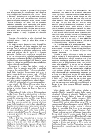 Uticaj Miltona Glejzera na grafički dizajn je ogro-                 „U Americi kad date ime firmi Milton Glejzer, ako
man, a činjenica da je u Beogradu prvi put u njegovoj               bankrotirate, više nikad to ime ne smijete upotrijebiti.
50-godišnjoj karijeri, otvorena izložba radova „Crtanje             Firme koje imaju u svom nazivu ime čovjeka, pokazuju
je mišljenje“ predstavlja za ovaj grad veliki događaj,              da stoje iza toga. Milton u svom studiju ima šest
tim pre što je ovo prvo veće predstavljanje jednog od               zaposlenih i dva pripravnika. On ima svoj mali sto.
najvećih dizajnera današnjice u svetu. Izložba Miltona              Nema mramora, nema mesinga, nema tri sekretarice
Glejzera predstavlja 180 radova koji su prethodno                   prije toga i do njega ćete lakše doći nego do nekog
sadržani u istoimenoj knjizi, objavljenoj 2008. godine.             direktora agencije. On voli to što radi i zaista ga veseli
Ceo događaj propraćen je predavanjem Stivena Helera i               svaki dan doći na posao i raditi. Milton je jedan od
dvodnevnom konferencijom „Dizajner: autor ili univer-               rijetkih ljudi koji je dovoljno velik da može biti dobar.
zalni vojnik” koju su organizovali Mirko Ilić i ekipa               Ovi koji su na pola puta su uvijek problematični. Milton
mladih dizajnera u Srbiji, okupljena oko magazina                   si može priuštiti da bude dobar, može si priuštiti pitati
Kvart.                                                              mene ili nekoga u uredu što mislimo o nekom njegovom
                                                                    radu. Ako mu kažete da vam se ne sviđa, on će zaista
   Ta sreda u Beogradu bila je jedan od najgorih dana               razmisliti o tome. Kad ste mladi, a ja sam nekad bio,
poslednjih meseci. Padala je ledena kiša, duvao je                  vrlo je impresivan osjećaj reći Miltonu ne sviđa mi se
strahovit vetar.                                                    ovo, ili promijeni ovo”, objasnio je Mirko Ilić.
   No, uprkos svemu, u Kulturnom centru Beograd bila                   Pre 20 godina pokucao je na njegova vrata i doneo
je gužva. Bioskopska sala dupke popunjena, ljudi stoje              mu nešto za što je mislio da je portfolio; gomilu papira,
sa strane. Čeka se predavanje Stivena Helera koji govori            nešto originala i printova. Glejzer ih je pažljivo gledao
o grafičkom dizajnu u političkom marketingu u preda-                pola sata da bi ga pitao - zna li nekoga u Njujorku, ima
vanju pod nazivom „Ko je stavio O u Obaminu                         li posao i šta planira.
kampanju“ . Odličan presek predizborne kampanje koju                   „Zamolio je njegovu tajnicu da mi zapiše par imena
je ceo svet pomno pratio, te podsećanje na nadu i ono u             ljudi da probam da ih nazovem i rekao da dođem sutra,
šta se ona pretvorila danas. Koliko je bila jaka kampanja           da će on pokušati neke od njih nazvati za mene. Kada
za izbor Obame za predsednika SAD, danas je, prema                  sam došao sutradan, on je već zvao neke ljude, obilježio
Helerovim rečima, jaka anti-Obamina kampanja kojom,                 točkicom koga je dobio i onda me pitao: „Ako dobiješ
mahom, rukovode republikanci.                                       posao, gdje ćeš raditi?”. Ja sam tad bio kod nekoga na
    Predavanje je završeno bez ijednog pitanja iz                   spavanju nekoliko dana, bilo mi je svejedno gdje ću
publike. Heler je napustio scenu kako bi oslobodio                  raditi i on mi je rekao da kod njega u studiju uvijek ima
prostor za film „Milton Glaser: To Inform and delight“              ekstra sto i da u bilo koje vrijeme mogu doći raditi. To
Vendi Kejs, biografski dokumentarac koji govori o                   mi je rekao čovjek kojeg sam dan ranije ujutru prvi put
karijeri čoveka koji je stvorio čuveni znak I ♥ NY koji             u životu sreo. Na njegovu nesreću, 10 godina kasnije
danas koriste svi umesto reči „love“. Glejzer u filmu               sam došao i pitao „Miltone, sjećaš se onog stola. Mogu
govori kako od toga nije zaradio ni centa, no srećan je,            li dobiti kat?”. Danas imam kat na četvrtom spratu
jer je učestvovao u stvaranju Njujorka kakav je danas.              njegove zgrade. Djelimično zato što zgrada nema lifta i
   Mirko Ilić, inicijator i glavni organizator događaja, a i        on je star, pa se ne može penjati, ali moje objašnjenje je
privatni prijatelj i đak Miltona Glejzera, nakon filma je           da sam ja na višem nivou od Miltona”, nasmijao je
ispričao nekoliko detalja iz života ovog umetnika,                  publiku Ilić.
kojima je pokušao dodatno da dočara o kakvom se
čoveku radi.                                                           Milton Glejzer, rođen 1929. godine, pohađao je
   „U četvrtak prošli tjedan Milton je dobio nagradu od             njujoršku Muzičku i umetničku srednju školu, a zatim
Baraka Obame. Deset ih se dijeli godišnje za doprinos               zahvaljujući Fulbrajtovoj stipendiji, Akademiju lepih
umjetnosti, a on je prvi dizajner kojem je uručena. U               umetnosti u Bolonji. Glejzer je jedan od osnivača
petak je bio snijeg, pa se nije tako lako moglo doći do             revolucionarnog Pushpin studija, otvorenog 1954,
Njujorka. U ponedeljak ujutru Milton je u svojem                    pokretač New York Times magazina zajedno sa Klejom
uredu. Išao sam mu čestitati, jer sam dva kata iznad                Felkerom 1968, osnivač Milton Glase Inc.-a 1974. i u
njega. Sjedio je sa konzervom artičoke u rukama kojima              partnerstvu sa Volterom Bernandom osnivač WBMG-a.
dizajnira, pomno ih promatrao i pitao mene i saradnike              Kao izuzetno plodan stvaralac postera i printova,
da li je zelena boja presvijetla ili pretamna. S tim da je          izlagao je umetnička dela širom sveta, samostalno
pet metara iznad njega stajala velika zlatna medalja sa             izlažući u kulturnom centru Georges Pompidou u Parizi
potpisom predsjednika Obame. To pokazuje skromnost,                 i Muzeju moderne umetnosti u Njujorku. Njegova dela
to pokazuje prioritete. To mnogo govori o Miltonu”,                 deo su stalnih postavki brojnih muzeja. Radovi ovog
napomenuo je Ilić.                                                  renomiranog dizajnera variraju od legendarnog logotipa
   Dodao je da je riječ o čovjeku koji je proslavio pre             I♥ NY do kompletnih grafika i dekorativnih programa
šest meseci 80. rođendan, ali da svaki dan dolazi na                restorana u Svetskom trgovinskom centru u Njujorku.
posao u devet i ide kući u šest sati. Milton Glejzer                Nagradu za životno delo primio je 2004. godine od
nikada u životu nije bio stalno zaposlen, s druge strane,           Smithsonian Cooper-Hewitt-a, Nacionalnog muzeja za
nikada nije radio advertajzing. Smatra ga, kako kaže                dizajn, za duboki i značajni dugoročni doprinos praksi
Ilić, opakom satanom.                                               dizajna.

                                                               15
 