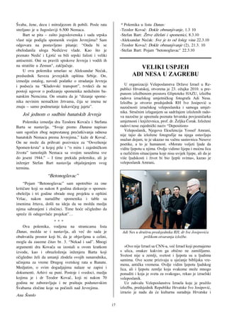 [vaba, `ene, decu i mitraljezom ih pobili. Posle rata          * Polemika u listu Danas:
streljano je u Jugoslaviji 6.500 Nemaca.                       -Teodor Kova~: Dokle obmanjivanje, 1.3 10
     Bart se pita – za{to jugoslovenska i sada srpska          -Stefan Bart: @rtve d`elati i spomenici, 8.3.10
vlast nije podigla spomenik svojim Jevrejima? Sam              -Aleksandar Ne}ak: Sve je to od lo{eg vina 22.3.10
odgovara na postavljeno pitanje: “Onda bi se                   -Teodor Kova~: Dokle obmanjivanje (2), 21.3. 10
obelodanila uloga Nedi}eve vlade. Kao {to je                   -Stefan Bart: Pojam "betonoglavac" 22.3.10
poznato Nedi} i Ljoti} su bili srpski fa{isti i veliki                                      !
antisemiti. Oni su pravili spiskove Jevreja i vodili ih                                     !
na strati{te u Zemun", zaklju~uje.                                      VELIKI USPJEH
     U ovu polemiku ume{ao se Aleksandar Ne}ak,
predsednik Saveza jevrejskih op{tina Srbije. On,                      ADI NESA U ZAGREBU
izmedju ostalog, navodi podatke o stradanju Jevreja
i podse}a na “Kladovski transport”, tvrde}i da ne                 U organizaciji Veleposlanstva Države Izrael u Re-
                                                               publici Hrvatskoj, otvorena je 23. ožujka 2010. u pre-
postoji ugovor o podizanju spomenika nedu`nim ba-
                                                               punom izložbenom prostoru Gliptoteke HAZU, izložba
natskim Nemcima. On smatra da je “dizanje spome-               radova izraelskog umjetničkog fotografa Adi Nesa.
nika nevinim nema~kim `rtvama, ~ija se imena ne                Izložbu je otvorio predsjednik RH Ivo Josipović u
znaju – samo podmetanje kukavi~jeg jajeta”.                    nazočnosti izraelskog veleposlanika i samoga umjet-
                                                               nika. Stručnim izlaganjem sa sadržajem izloženih rado-
   Jo{ jednom o sudbini banatskih Jevreja                      va nazočne je upoznala poznata hrvatska povjesničarka
    Polemika izmedju dra Teodora Kova~a i Stefana              umjetnosti i književnica, prof. dr. Željka Čorak. Izloženi
Barta se nastavlja. “Svoje pismo Danasu napisao                radovi nose zajednički naziv “Deposition»
sam ogor~en zbog neprestanog pre}utkivanja odnosa                 Veleposlanik, Njegova Ekselencija Yossef Amrani,
                                                               nije tajio da izložene fotografije na njega ostavljaju
banatskih Nemaca prema Jevrejima,” ka`e dr Kova~.              snažan dojam, te je ukazao na važnu sastavnicu Nesove
On ne mo`e da prihvati pozivnicu za “Osve{tenje                poetike, a to je humanost. »Morate voljeti ljude da
Spomen-krsta" u kojoj pi{e i “o miru i zajedni~kom             vidite ljepotu u njima. Ovdje vidimo lijepa i moćna lica
`ivotu” tamo{njih Nemaca sa svojim susedima sve                u različitim situacijama koje nisu uvijek lijepe, ali da je
do jeseni 1944.” – I time prekida polemiku, ali je             više ljudskosti i život bi bio ljepši svima«, kazao je
in`enjer Stefan Bart nastavlja obja{njenjem svog               veleposlanik Amrani.
termina.
                   “Betonoglavac”
     “Pojam “Betonoglavac” sam upotrebio za one
kriti~are koji su nakon 8 godina diskusije o spomen-
obele`ju i tri godine obrade mog projekta u op{tini
Vr{ac, nakon narud`be spomenika i table sa
imenima `rtava, do{li na ideju da su mo`da medju
njima sahranjeni i zlo~inci. Time ho}e o~igledno da
spre~e ili odugovla~e projekat”…
                      ***
    Ova polemika, vodjena na stranicama lista
Danas, mo`da se i nastavlja, ali ve} do sada je                 Adi Nes u društvu predsjednika RH, dr Ive Josipovića
obuhvatila prostor koji bi, da je objavljena u celini,                       prilikom otvaranja izložbe.
mogla da zauzme ~itav br. 3. “Nekad i sad”. Mnogi
argumenti dra Kova~a su izostali u ovom kratkom                   »Ovo nije Izrael sa CNN-a, već Izrael koji poznajemo
izvodu, kao i obrazlo`enja in`enjera Barta koji                s ulica, onakav kakvim ga obično ne zamišljamo.
o~igledno `eli da umanji zlodela svojih sunarodnika,           Svetost nije u zemlji, svetost i ljepota su u ljudima
                                                               samima. Ove scene prizivaju u sjećanje biblijska vre-
u~injena za vreme Drugog svetskog rata u Banatu.               mena, antička vremena. Ovdje vidim ljepotu ljudskog
Medjutim, o svim dogadjajima nalaze se zapisi i                lica, ali i ljepotu zemlje koja svakome može mnogo
dokumenti. Arhivi su puni. Postoje i svedoci, medju            ponuditi i koja je sveta za svakoga«, rekao je izraelski
kojima je i dr Teodor Kova~, koji ni nakon 70                  veleposlanik.
godina ne zaboravljaju i ne pra{taju podunavskim                  Uz zahvalu Veleposlanstvu Izraela koje je pružilo
[vabama zlo~ine koje su po~inili nad Jevrejima.                izložbu, predsjednik Republike Hrvatske Ivo Josipović,
                                                               izrazio je nadu da će kulturna suradnja Hrvatske i
Ana [omlo

                                                          17
 