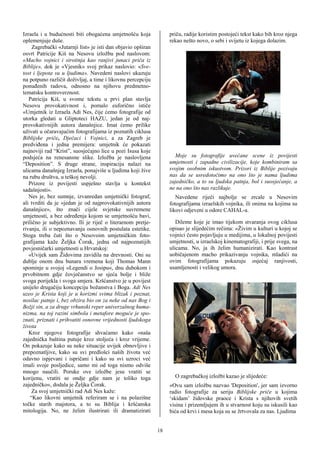 Izraela i u budućnosti biti obogaćena umjetnošću koja              priču, radije koristim postojeći tekst kako bih kroz njega
oplemenjuje duše.                                                  rekao nešto novo, o sebi i svijetu iz kojega dolazim.
     Zagrebački «Jutarnji list» je isti dan objavio opširan
osvrt Patricije Kiš na Nesovu izložbu pod naslovom:
«Macho vojnici i sirotinja kao ranjivi junaci priča iz
Biblije», dok je «Vjesnik» svoj prikaz naslovio: «Sve-
tost i ljepota su u ljudima». Navedeni naslovi ukazuju
na potpuno različit doživljaj, a time i likovnu percepciju
ponuđenih radova, odnosno na njihovu predmetno-
tematsku kontroverznost.
   Patricija Kiš, u svome tekstu u prvi plan stavlja
Nesovu provokativnost i, pomalo euforično ističe
«Umjetnik iz Izraela Adi Nes, čije ćemo fotografije od
utorka gledati u Gliptoteci HAZU, jedan je od naj-
provokativnijih autora današnjice. Imat ćemo prilike
uživati u očaravajućim fotografijama iz poznatih ciklusa
Biblijske priče, Dječaci i Vojnici, a za Zagreb je
predviđena i jedna premijera: umjetnik će pokazati
najnoviji rad “Krist”, suosjećajno lice u pozi Isusa koje
podsjeća na renesansne slike. Izložba je naslovljena                 Moje su fotografije uvećane scene iz povijesti
“Deposition”. S druge strane, inspiraciju nalazi na                umjetnosti i zapadne civilizacije, koje kombiniram sa
ulicama današnjeg Izraela, ponajviše u ljudima koji žive           svojim osobnim iskustvom. Prizori iz Biblije pozivaju
na rubu društva, u teškoj nevolji.                                 nas da se usredotočimo na ono što je nama ljudima
   Prizore iz povijesti uspješno stavlja u kontekst                zajedničko, a to su ljudska patnja, bol i suosjećanje, a
sadašnjosti».                                                      ne na ono što nas razlikuje.
   Nes je, bez sumnje, izvanredan umjetnički fotograf,                Navedene riječi najbolje se zrcale u Nesovim
ali tvrditi da je «jedan je od najprovokativnijih autora           fotografijama izraelskih vojnika, ili onima na kojima su
današnjice», što znači cijele svjetske suvremene                   likovi odjeveni u odore CAHAL-a.
umjetnosti, a bez određenja kojom se umjetnošću bavi,
prilično je subjektivno. Ili je riječ o literarnom pretje-            Dileme koje je imao tijekom stvaranja ovog ciklusa
rivanju, ili o nepoznavanju osnovnih postulata estetike.           opisao je slijedećim rečima: «Živim u kulturi u kojoj se
Stoga treba čuti što o Nesovoim umjetničkim foto-                  vojnici često pojavljuju u medijima, u lokalnoj povijesti
grafijama kaže Željka Čorak, jedna od najpoznatijih                umjetnosti, u izraelskoj kinematografiji, i prije svega, na
povjesničarki umjetnosti u Hrvatskoj:                              ulicama. No, ja ih želim humanizirati. Kao kontrast
   «Uvijek sam Židovima zavidila na drevnosti. Oni su              uobičajenom macho prikazivanju vojnika, mladići na
dublje onom dnu bunara vremena koji Thomas Mann                    ovim fotografijama pokazuju osjećaj ranjivosti,
spominje u svojoj »Legendi o Josipu«, dnu dubokom i                usamljenosti i velikog umora.
prvobitnom gdje čovječanstvo se sjeća bolje i bliže
svoga porijekla i svoga smjera. Kršćanstvo je u povijest
unijelo drugačiju koncepciju božanstva i Boga. Adi Nes
uzeo je Krista koji je u korizmi svima blizak i poznat,
nosilac patnje i, bez obzira bio on za neke od nas Bog i
Božji sin, a za druge vrhunski reper univerzalnog huma-
nizma, na toj razini simbola i metafore moguće je spo-
znati, priznati i prihvatiti osnovne vrijednosti ljudskoga
života
   Kroz njegove fotografije shvaćamo kako »naša
zajednička baština putuje kroz stoljeća i kroz vrijeme.
On pokazuje kako su neke situacije uvijek obnovljive i
prepoznatljive, kako su svi predlošci naših života već
odavno ispjevani i ispričani i kako su svi uzroci već
imali svoje posljedice, samo mi od toga nismo odviše
mnogo naučili. Poruke ove izložbe jesu vratiti se
korijenu, vratiti se ondje gdje nam je toliko toga                   O zagrebačkoj izložbi kazao je slijedeće:
zajedničko«, dodala je Željka Čorak.                               «Ovu sam izložbu nazvao 'Deposition', jer sam izvorno
     Za svoj umjetnički rad Adi Nes kaže:                          radio fotografije za seriju Biblijske priče u kojima
    “Kao likovni umjetnik referiram se i na polazišne              ‘skidam’ židovske praoce i Krista s njihovih svetih
točke starih majstora, a to su Biblija i kršćanska                 visina i prizemljujem ih u stvarnost koju su iskusili kao
mitologija. No, ne želim ilustrirati ili dramatizirati             bića od krvi i mesa koja su se žrtvovala za nas. Ljudima


                                                              18
 