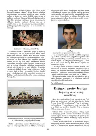 je poznat motiv skidanje Krista s križa i ja u svojoj              najprovokativnijih autora današnjice», a s druge strane
fotografiji dodatno ‘skidam’ Krista. Drugim riječima,              tvrdnju kako je «poruke ove izložbe vratiti se korijenu,
repozicioniram ga, odnosno na nj i na njegov položaj               vratiti se ondje gdje nam je toliko toga zajedničko«, a s
gledam na jedan nov način, drukčije nego što ga se                 treće strane, Veleposlanika su izložene fotografije pota-
gledalo u prošlosti.' 'Skidanje Krista s križa i depozicija        kle na nadahnutu tvrdnju: Svetost nije u zemlji, svetost i
židovskih praotaca zahtijeva novu rekonstrukciju                   ljepota su u samim ljudima.
sukladno ljudskoj realnosti. Poziva nas da se
usredotočimo na ono što je nama ljudima zajedničko –
ljudska patnja, bol i suosjećanje – a ne na ono što nas
razlikuje».




           Bez naslova (skidanje Krista s križa)
   U središtu izložbe “Deposition» njegov je najnoviji                                        Adi Nes
rad naslovljen 'Krist'. To je provokativni portret u kru-             «Jutarnji list» o njegovu životopisu piše:
pnom planu velikoga formata koji prikazuje Isusovo                    «43-godišnji Nes je sin iranskih i kurdskih imigranata
lice. Fotoaparat pokazuje lice puno suosjećanja, tuge i            koji su došli u Izrael iz Irana još pedesetih godina, dakle
milosti baš kao što je slikarov kist u razdoblju renesanse         prije njegova rođenja, i odrastanje u malom mjestu pod
nanosio sloj po sloj boje dajući naslikanom portretu               imenom Kyriat Gat jako je utjecalo na njega.(…) Sada
zapanjujuću senzualnu zrelost. Iz snage ovoga portreta,            živi u Tel Avivu, za koji kaže kako u njemu nije
koji u srcima gledatelja pobuđuje antagonističke                   jednostavno živjeti.
osjećaje boli i ljepote, izvire naziv izložbe – Deposition            Kao čovjek vezan za estetiku, moram priznati kako
– u značenju skidanje Krista s križa. «U iste poze stavlja         sam uživao u Nesovoj umjetnosti. Premda je riječ o
ne samo ljude s ulice i nekadašnje biblijske junake,               tehnici, kod njega su duhovnost, estetska ustreptalost,
nego i vojnike i poznate slike iz povijesti umjetnosti, te         senzibilitet i svjetonazor prevladali tehnička ograničenja
dječake s periferije i mitološke grčke junake», nadodaje           i učinili fotografski aparat onim što je kist za slikare.
Patricija Kiš.                                                        Nesova zagrebačka izložbe jest provokativna, ali na
                                                                   način dostojan umjetnosti i u relacijama najboljih
                                                                   europskih slikarskih tendencija.
                                                                   Đuro Vidmarović


                                                                        Knjigom protiv Jevreja
                                                                   !!!!!!

                                                                            U Švajcarskoj zatvor, u Srbiji
                                                                                   kataloški broj
                                                                      Savez jevrejskih opština Srbije zatražio je od Tuži-
                                                                   laštva da privremeno zabrani distrubuciju knjige
                                                                   Jirgena Grafa "Mit o holokaustu". Pisac je u Švajcar-
                                                                   skoj osuđen na 15 meseci zatvora zbog ove knjige, dok
                                                                   je u Srbiji ona dobila i kataloški broj u Narodnoj
                                                                   biblioteci, navode u Savezu.
                                                                      U knjizi “Mit o holokaustu”, između ostalog, negira
                                                                   se postojanje gasnih komora u nacističkom koncentra-
                                                                   cionom logoru Aušvic. Savez jevrejskih opština je za-
 Jedna od najpoznatijih Nesovih fotografija nadahnuta              tražio privremenu zabranu distribucije knjige do okon-
       je Leonardovom «Posljednjom večerom»                        čanja postupka.
                                                                      “Želimo da vas obavestimo da razmatramo moguć-
   Dakle, s jedne strane imamo «Macho vojnike i siro-              nost javnog protesta ispred Ministarstva pravde. Veru-
tinju kao ranjive junake priča iz Biblije», «jednog od             jemo da će nam se u tom protestu pridružiti svi oni koji

                                                              19
 