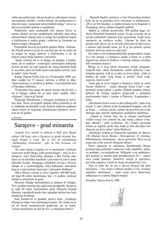 zahtevaju poštovanje zakona kojim je zabranjeno širenje               Mustafa Spahić, profesor u Gazi Husrevbeg medresi
nacionalane, etničke i verske mržnje, što podrazumeva i           kaže da su za promene krivi misionari iz inostranstva.
objavljivanje i rasturanje antisemitskih knjiga", naveo je        „Prvo su bili Saudijci, u međuvremenu su to bogataši iz
Savez jevrejskih opština u saopštenju.                            Persijskog zaliva i država bogatih naftom“.
    Podsetimo, samo poslednjih šest meseci Savez se                  Spahić je odličan poznavalac 500 godina duge tra-
morao obratiti javnim saopštenjem nekoliko puta zbog              dicije liberalnih bosanskih sunita. Svoje uverenje da se
antisemitskih izdanja koja se mogu bez problema kupiti            navala radikalnih islamista koje sponzorišu Arapi mora
u knjižarama u centru grada i redovna su literatura na            zaustaviti on izražava ovako: „Onome ko hoće da
Sajmu knjiga u Beogradu.                                          poseče naše šljive, jer se od njih može praviti šljivovica,
    Predsednik Saveza jevrejskih opština Srbije Aleksan-          i umesto njih posadi urme, jer ih je jeo prorok, njemu
dar Nećak ponovio je po ko zna koji put da oni traže da           kažemo: kod nas urme ne uspevaju“.
se knjige ne mogu nabaviti u knjižarama, a ne da                    Ali, kako to da fundamentalistički propovednici imaju
njihovi autori budu hapšeni i zatvarani.                          sve više uticaja i u Sarajevu, gradu u kome su u doba
    “Samo tražimo da se te knjige ne prodaju u knjiža-            Jugoslavije mešoviti brakovi i večernji odlasci u kafane
rama, da se zaplene i onemogući materijalno dobijanje             bile normalne pojave?
koristi od njih, jer sam siguran da, onog momenta kada              Mnogi su u ovoj ratom razorenoj zemlji, prognani,
ti, navodno, pisci ne budu imali materijalne koristi, neće        ranjenih tela i duša, beznadežni, tražili duhovnu i ma-
to raditi“, kaže Nećak.                                           terijalnu pomoć. Lak je to plen za lovce duša: „Gde će
    Knjiga Jirgena Grafa, koji je u Švajcarskoj 2000. go-         kauboj da nađe svog konja u preriji? Kod vode,
dine osuđen na 15 meseci zatvora, u Srbiji je obja-               naravno, kod izvora!“
vljena nedavno, a od skora je dobila i svoj kataloški broj           Tamo gde je izvor najjači u Sarajevu, može se sresti
u Narodnoj biblioteci.                                            Nezim Halilović – imam džamije Kralj Fahd i naj-
     Švajcarska ima snage da spreči širenje takvih laži, a        poznatiji propovednik u gradu. Hiljade građana dolaze
mi tu knjigu, nakon što je njen autor osuđen, obja-               petkom da slušaju njegove propovedi o patnjama
vljujemo“, izjavio je Nećak.                                      muslimanske braće i sestara u Palestini, Avganistanu i
    Negiranje Holokausta u mnogim zemljama je krivi-              Iraku.
čno delo. Savez jevrejskih opština Srbije podsetio je da            „Muslimani širom sveta su deo jednog tela“, kaže ovaj
je mađarski predsednik Laslo Šoljom nedavno potpisao              čovek. U ratu u Bosni je bio komandant brigade i zna da
zakon kojim se negiranje Holokasuata kažnjava zatvo-              se brani… i rečima, protiv sumnji da pod krovom svoje
rom do tri godine.                                                džamije daje utočište radikalnim saudijskim salafitima.
                                                                      „Zapad je iritiran time što se mnogo muslimana
e-Novine
                                                                  vratilo svojoj veri, umesto da, kao ranije, odlaze u bar,
                                                                  piju alkohol i jedu svinjetinu. Ali, ovakav povratak
  Sarajevo - grad minareta                                        islamu je logičan posle rata, kada je bilo dovoljno biti
                                                                  obrezan, pa da te ubiju“, kaže Halilović.
   Arapski šeici uložili su milione u BiH, piše Špigel               „Saudijska Arabija je finansirala izgradnju ili obnovu
onlajn. Od kraja rata u Sarajevu se grade džamije kao             158 džamija širom Bosne i Hercegovine. O vrtićima,
nigde drugde u svetu. Šta će biti od nekadašnjeg                  bibliotekama, internatima – da ne govorimo. Šeici su od
„Balkanskog Jerusalima“, gde su bile prisutne sve                 kraja rata ovde ostavili milijardu dolara“.
religije?                                                            Pravu opasnost za sekularnu, demokratsku Bosnu
    Ko traži mesta u kojima su se muslimani i hrišćani            predstavljaju političari i duhovne vođe republike, njiho-
vekovima molili Bogu, jedni pored drugih – naći će ih u           va pohlepa i osvetoljubivost. Milijarde evra međunaro-
Sarajevu. Gazi Husrevbeg džamija u Baš Čaršiji uda-               dne pomoći je nestalo pod protektoratom EU – uspesi
ljene su od katoličke katedrale i pravoslavne crkve samo          nisu vredni pomena. Jedinstvo zemlje je ugroženo,
nekoliko koraka. Sinagoga sefardskih Jevreja u blizini,           privreda stagnira, a ljudi ne mogu da putuju bez viza.
uklapa se u multireligijsku sliku balkanske metropole                Nije ni čudo što su oni u takvoj situaciji lak plen
koja je svojevremeno nazivana i „Jerusalim Balkana“.              misionara – i što vernici u Bosni možda u Umi, svetskoj
    Rat u Bosni u kome je život izgubilo 100.000 ljudi,           zajednici muslimana – traže svoju novu domovinu,
od toga 80 odsto muslimana, kao i 4 godine izolacije              zaključuje se u tekstu Špigel onlajna.
Sarajeva, promenili su grad.                                      Priredila: Dijana Roščić, DW
   Desetine hiljada starosedelaca je ubijeno ili izbeglo.
Novi građani naseljavaju uglavnom predgrađa. Sarajevo
je sada 80 odsto muslimanski grad. Minareti brojnih
džamija, izgrađenih posle rata, ograđuju dolinu kao kule
nekakvog utvrđenja.
   Said Jamaković iz gradske uprave kaže: „Građenje
džamija je neka vrsta markiranja terena. Ali, muka mi je
od tih novih monstruoznih građevina, jer su ružne.
Većina muslimana ne želi da živi „u islamskoj državi“.                                                !


                                                             20
 