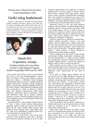 Filmska priča o Danilu Kišu povodom                              (Zupančev dokumentarac) biti prikazano na Drugom
                                                                   programu RTS u 22 sata, u petak 15. oktobra. Liči na
       dvadesetogodišnjice smrti                                   davnu Kišovu sintagmu Gorki talog iskustva. Podse-
                                                                   ćamo se, dakle, svega što je obeležilo Kišove studentske
  Gorki talog budućnosti                                           dane, rad u književnim časopisima, pre svega u Vidi-
                                                                   cima, prevodilaštva, francuskog perioda, druženja sa
   Nasilje će, ispostaviće se, odrediti život Danila Kiša i        Medialom, neformalne književne grupe u kojoj su bili
oslikati ovdašnju provinciju:„Nisam u prvi mah ozbi-               on, David, Kovač, Borislav Pekić, Miro Glavurtić.
ljno shvatio čaršijsku priču iz Kluba književnika. Kiš mi             Književnik, govorio je Kiš, ima samo književnu
je rekao da to nije trač. Uverio sam se, potom, da iza             sudbinu, a film nas podseća i na ključne detalje njegove
toga stoji politička pozadina“, govori Filip David kome            biografije, patnju u vreme nacizma, ahasversko, rekao
je Kiš posvetio priču -„ neopevani plagijat Psi i knjige u         bi on, lutanje, progon, smrt oca u Aušvicu. Potom, na
zbirci Grobnica za Borisa Davidoviča, povodom koje je              činjenicu da je odrastao u sredini u kojoj je, kako kaže,
(Kiš) optužen za plagijat.                                         bio okružen nasiljem. Ključno za odgovornost pisca su
                                                                   njegov odnos prema logorima, dva pojavna oblika
                                                                   totalitarizma, Holokaustu i staljinizmu.
                                                                      Nasilje će, ispostaviće se, odrediti život Danila Kiša i
                                                                   oslikati ovdašnju provinciju: „Nisam u prvi mah
                                                                   ozbiljno shvatio čaršijsku priču iz Kluba književnika.
                                                                   Kiš mi je rekao da to nije trač. Uverio sam se, potom, da
                                                                   iza toga stoji politička pozadina“, govori Filip David
                                                                   kome je Kiš posvetio priču –"Neopevani plagijat Psi i
                                                                   knjige" u zbirci Grobnica za Borisa Davidoviča,
                                                                   povodom koje je (Kiš) optužen za plagijat.
                                                                      David je naglasio da je Kišov opus, između ostalog,
                                                                   ustanovljenje ovdašnje postmoderne („hranjenje knji-
             Danilo Kiš                                            ževnosti književnošću“), a u filmu je gotovo jednako
                                                                   kao i progon koji je doživeo u Drugom svetskom ratu,
          Uspomene, sećanja                                        obrađena tragična epizoda u kojoj je Kiš optužen za
                                                                   plagijat u zbirci Grobnica za Borisa Davidoviča.
    Produkcija Radio-televizija Srbije,                               Kišovi prijatelji govore u filmu o Času anatomije,
                                                                   čaršiji (Carshija, rekao bi Kiš) i primitivizmu i neznanju
    scenario i režija Dragomir Zupanc;                             koje je Kiš razobličio Časom anatomije, trošeći svoje
direktor fotografijije Dobrivoje Ilić, 2009.                       dragoceno vreme dokazivanjem da ima posla sa
                                                                   bagrom.
  Život, romani, priče, drame i sve što je stvarao Danilo             Na tu priču se filmski sjajno nastavlja esej O
Kiš oživeli su dan pre dvadesetogodišnjice njegove                 nacionalizmu čiji deo Miki Manojlović izgovara baš
smrti, 14. oktobra, i vratili se tamo odakle on, zapravo,          kao kad se jedan od najboljih nadmeće sa jednim od
nikad nije odlazio, u Biblioteku Grada Beograda                    najboljih: „Ne postoje opšte vrednosti, estetičke, etičke,
(pretpremijera), filmom scenariste i reditelja Dragomira           itd. Postoje samo relativne. I u tom smislu, u prvom
Zupanca "Danilo Kiš: Uspomene, sećanja" (produkcija                redu, nacionalizam jeste nazadnjaštvo. Treba biti bolji
Radio - televizija Srbije, direktor fotografijije Dobrivoje        samo od svoga brata ili polubrata, ostalo me se i ne tiče.
Ilić, 2009.). Predrag - Miki Manojlović briljantno glumi           Skočiti malo više od njega, ostali me se ne tiču. To je
Kiša, suočavajući se, valjda, sa jednom od najtežih                ono što smo nazvali strah. Ostali čak imaju pravo da nas
uloga; tako Zupančev dokumentarac dobija igranu                    dostignu, da nas prestignu, to nas se ne tiče. Ciljevi
dimenziju i sugestivnost. Stariji se podsećaju, a mladi            nacionalizma uvek su dostižni ciljevi, dostižni jer su
(sala Biblioteke Grada bila je prepuna studenata,                  skromni, skromni jer su podli. Ne skače se, ne baca se
profesora, novinara i Kišovih prijatelja) saznaju šta je           kamena s ramena da bi se dostigao svoj sopstveni
značio angažman jednog od najznačajnijih književnika               maksimum, nego da bi se nadigrali oni, jedini, slični a
koji su hodali ovuda.                                              tako različni, zbog kojih je igra i započeta“.
   Na pretpremijeri se video kapitalni projekat državne               Svaki nacionalizam vodi šovinizmu, podsećamo se
TV kuće u kojem, između ostalog dokumentarnog                      filmom Kišovih reči, a Laslo Vegel nam kaže da to Kišu
materijala, čujemo sećanja koja govore Filip David,                nikad nije oprošteno to što je izgovorio da svaki
Mirko Kovač, Suzan Zontag, Đerđ Konrad, Boro                       nacionalizam vodi šovinizmu.
Drašković, Peter Esterhazi, Laslo Vegel, betonci Saša                 Danas bismo mogli da kažemo da nikakve razlike
Ilić i Saša Ćirić, respektabilna svedokinja Borka Pavi-            nema i da s razlogom treba zazirati od čoveka koji kaže
ćević, Božo Koprivica, Gojko Božović...                            da je nacionalista. Sve čovek napisao, smestili ga u
   Sa gorčinom je Filip David, autor prvog doku-                   lektiru kad je umro, to je, valjda, uslov (ako nije
mentarca o Kišu, prikazanog maja 1999, u Kinoteci,                 Dobrica), čitaju klinci Rane jade, delić koji neće mnogo
pod vazdušnom uzbunom, konstatovao da će ovo delo                  da im znači.

                                                              21
 