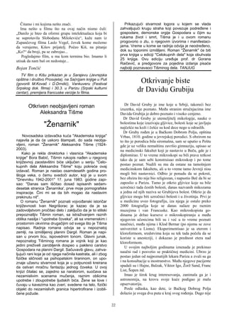 Čitamo i mi kojima nešto znači.                                   Prikazujući stvarnost logora u kojem se vlada
   Ima nešto u filmu što na ovaj način nismo čuli:                 zahvaljujući krugu straha koji povezuje podređene i
„Danilo je hteo da oformi grupu intelektualaca koja bi             gospodare, demonske orgije Gospodara u čijim su
se suprotavila Slobodanu Miloševiću“, kaže nam iz                  rukama život i smrt, Tišma je i u ovom romanu
Zupančevog filma Laslo Vegel, čovek kome možemo                    progovorio o zlu, o njegovim izvorima i manifestaci-
da verujemo, Kišov prijatelj. Počeo Kiš, na pitanje                jama. Vreme u kome se radnja odvija je neodređeno,
„Ko?“ da broji, pa se zabrojao...                                  dok su toponimi izmišljeni. Roman "Ženarnik" će biti
    Pogledajmo film, u ma kom terminu bio. Imamo li                prva knjiga u ediciji "Celokupnih dela" koja obuhvata
                                                                   25 knjiga. Ovu ediciju uređuje prof. dr Gorana
utisak da nam baš on nedostaje...
                                                                   Raičević, a predgovore za pojedina izdanja pisaće
Bojan Tončić                                                       najbolji poznavaoci Tišminog dela. TANJUG
   TV film o Kišu prikazan je u Sarajevu (Jevrejska                                             !
opština i društvo Prosvjeta), na Sa(n)jam knjige u Puli
(govorili M.Kovač i D.Drndić), Vankuveru (Festival
                                                                               Otkrivanje biste
Srpskog dok. filma) i 30.3. u Parizu (Srpski kulturni
centar), premijera francuske verzije tv filma.
                                                                              dr Davidu Grubiju
                             !
                                                                      Dr David Gruby je ime koje u Srbiji, takoreći bez
       Otkriven neobjavljeni roman                                 izuzetka, nije poznato. Među stranim stručnjacima ime
            Aleksandra Tišme                                       Davida Grubija je dobro poznato i visoko cenjeno.
                                                                     Dr David Gruby je utemeljitelj mikologije, nauke o
                  "Ženarnik"!                                      bolestima koje izazivaju gljivice, bolesti koje se javljaju
                                                                   najčešće na koži i češće su kod dece nego u odraslih.
                             !                                       Dr Gruby rođen je u Bačkom Dobrom Polju, opština
!!!!!Novosadska izdavačka kuća "Akademska knjiga"                  Vrbas, 1810. godine u jevrejskoj porodici. S obzirom na
najavila je da će uskoro štampati, do sada neobja-                 to što je porodica bila siromašna, sam se uputio u Peštu
vljeni, roman "Ženarnik" Aleksandra Tišme (1924-                   gde je uz veliku nemaštinu završio gimnaziju, upisao se
2003).                                                             na medicinski fakultet koji je nastavio u Beču, gde je i
     Kako je rekla direktorka i vlasnica "Akademske                diplomirao. U to vreme mikroskopi su bili prava retkost
knjige" Bora Babić, Tišmin rukopis nađen u njegovoj
                                                                   tako da je sam sebi konstruisao mikroskop i po tome
književnoj zaostavštini biće uključen u seriju "Celo-
                                                                   postao poznat. Nudili su mu da ostane na tamošnjem
kupnih dela Aleksandra Tišme" koju pokreće ovaj
izdavač. Roman je nastao osamdesetih godina pro-                   medicinskom fakultetu, ali u to vreme tamo Jevreji nisu
šloga veka, o čemu svedoči autor, koji je u svom                   mogli biti nastavnici. Odbio je ponudu da se pokrsti,
"Dnevniku 1942-2001" 17. juna 1983. godine zapi-                   bez obzira što nije bio religiozan, i napustio Beč da bi se
sao: "Danas sam iščitao dosad ispisanih sedam-                     zaposlio u Parizu. Tamo je otkrio gljivice koje su bile
desetak stranica 'Ženarnika', prve moje pornografske               uzročnici tada čestih bolesti, danas nazvanih mikozama
inspiracije. Čini mi se da bih mogao da nastavim                   a jedna od njih naziva se Grubijeva bolest. Otkrio je da
prekinutu nit".                                                    gljivice mogu biti uzročnici bolesti i u životinja. Prvi je
    O romanu "Ženarnik" poznati vojvođanski istoričar              u medicinu uveo fotografiju, iza njega je ostalo preko
književnosti Ivan Negrišorac je kazao da je sa                     2000 fotografija koje se danas nalaze po raznim
zadovoljstvom pročitao delo i zaključio da je to stilski           muzejima i van Francuske. Kao mikroskopista go-
prepoznatljiv Tišmin roman, sa istraživanjem raznih                dinama je držao kurseve o mikroskopiranju a među
oblika nasilja i "upotrebe čoveka", ali sa vremenskim i            njegovim učenicima bili su i već u to vreme poznati
prostornim okvirima drugačijim od svega što je Tišma               naučnici, među njima i Klod Bernar (po njemu se zove
napisao. Radnja romana odvija se u nepoznatoj                      univerzitet u Lionu). Eksperimentisao je sa eterom i
zemlji, na izmišljenoj planini Dargil. Roman je napi-              kloroformom, sredstvima koja su tek tada počela da se
san u prvom licu, ispovednim tonom. Glavni junak,                  koriste u anesteziji, i dokazao je prednost etera nad
nepoznatog Tišminog romana je vojnik koji je kao                   kloroformom.
jedini preživeli zarobljenik dospeo u pakleno carstvo                 U svojim najboljim godinama iznenada je prekinuo
Gospodara na planini Dargil. Sačuvavši glavu, zahva-
                                                                   naučni rad i posvetio se praktičnoj medicini. Ubrzo je
ljujući rani koja je od njega načinila kastrata, ali i zbog
                                                                   postao jedan od najpoznatijih lekara Pariza a zvali su ga
fizičke sličnosti sa psihopatskim tiraninom, on upo-
znaje užasnu stvarnost koja je u potpunosti kreirana               i na konsultacije u inostranstvo. Među njegove pacijente
da ostvari mračnu fantaziju jednog čoveka. U ovoj                  spadali su i Hajne, Balzak, Viktor Igo, Žorž Sand, Franc
knjizi čitalac se, zajedno sa naratorom, suočava sa                List, Šopen itd.
nezamislivim scenama mučenja, raznim oblicima                         Imao je širok krug interesovanja, zanimala ga je i
upotrebe i zloupotrebe ljudskih bića. Žene se love i               astronomija, na krovu svoje kuće podigao je malu
čuvaju u kavezima kao zveri, svedene na telo, fizički              opservatoriju.
objekt do nezamislivih granica hipertrofirane i izobli-               Posle odlaska, kao dete, iz Bačkog Dobrog Polja
čene požude.                                                       dolazio je svega dva puta u kraj svog rođenja. Dugo nije

                                                              22
 