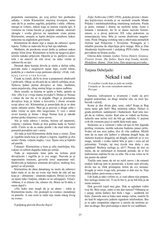 prepuštala osećanjima, po svoj prilici bez prethodne                    Zofja Nalkovska (1885-1954), poljska prozna i dram-
odluke, i trčala Klementini zauzetoj šivenjem, samo                  ska književnica stvarala je na razmeđi između Mlade
zato da bi je snažno zagrlila, poljubila i rekla: «Mama,             Poljske i intelektualističkog istančanog realizma. Pisala
mnogo te volim», nakon čega se smesta vraćala igri. S                je priče, romane i drame na različite teme, često o
vremena na vreme bacala je poglede odande, okrećući                  ženama i ženskosti, što bi se danas nazvalo femini-
okruglu i svetlu glavicu na tanušnom vratu prema                     zmom, a u prvoj polovini XX veka pokretom za
Klementini, smejala se lepim dečijim osmehom, kakav                  emancipaciju žena. Bila je veoma društveno angažo-
nalazimo na engleskim gravirama.                                     vana. Posle Drugog svetskog rata u otkrivanju nemačkih
   Klementina do danas nije u stanju da zaboravi njenu               zločina nad Poljacima i Jevrejima. Pomagala je i
lepotu. Toliko se radovala što je baš nju odabrala.                  mladim piscima da objavljuju prve knjige. Bila je član
   Međutim, do preokreta stvari došlo je jednom nakon                Akademije književnosti i poljskog PEN-cluba. Veoma
pranja Aline kose. Klementini se koža na njegovoj glavi              prevođena na brojne jezike.
učinila nekako prljavom. Opazila je to, pažljivo osmo-                  Glavna dela: romani: Ljubav Terese Henert, Granica,
trila i ne umevši da reši stvar, na neko vreme je                    Čvorovi života, Zla ljubav, Kuća kraj livada; novele:
zaboravila na nju.                                                   Medaljoni; drame: Dom žena, Dan njegovog povratka.
   Desetak dana kasnije dovela je muža u dečiju sobu,
pozvala malu i razgrnuvši njene lepe, svetle lokne,
podelila je s mužem svoje potresno otkriće: «Vidi, vidi:
                                                                     Tatjana Debeljački
n j o j r a s t e c r n a k o s a».
   Časak su ćutali, da bi tu stvar u potpunosti obuhvatili                              Nekad i sad
i prihvatili. Oboje su shvatili da su otkrili ozbiljnu stvar.
                                                                        Ti si jedina zvezda koja je pala na zemlju
Njihova ljubav prema devojčici se time, međutim,                        I istopila se. Sa ovim rastankom umirem
samo pojačavala, zbog smrtne brige za njenu sudbinu.                    Prvi put
   Deca suseda, sa kojima se igrala u bašti, upitala su
Alu: «Da li je i tvoja mama Jevrejka?» Došao je Nemac                   Samoća, izdvojenost u stvarnosti i mašti na prvi
i rekao da zna šta se tu događa. Dugo je posmatrao                   pogled nedostižan, na drugi mračna sila, na treći lju-
devojčicu koja je ležala u krevetiću i širom otvarala                bavnik i učitelj.
svoje plave oči. Klementina je ponavljala da je to dete                 Kome je dao divan glas, usne, ruke? Koga je Bog
njene odsutne sestre. Muž ga je pozvao u drugu sobu i                ranio tamo gde boli? Moj uništitelj odlazi. Dolazi iz
neko vreme sa njim tiho razgovarao. U vezi s istom                   grada prošlosti, sadašnjosti i budućnosti. Kad smo mo-
stvari kasnije je došao i drugi Nemac koji je takođe                 gli da se vidimo, nismo. Kad smo se vidjali na brzinu,
prešao preko činjenice i uzeo novac.                                 nalazila sam nežne reči da bih ga zadržala. U pojima
   Ala je rasla zdrava i srećna, štićena od opasnosti,               svih tih vremena jauci iz naših duša traže spas.
voljena i mažena. Imala je šest godina kada su Nemci                    Srešćemo se u večnosti i neko od nas će biti legenda
otišli. Činilo se da su muke prošle i da otad ništa neće             prošlog vremena, možda nekome budemo junaci priče.
pomutiti porodični mir i sreću.                                      Svako od nas nosi jednu, dve ili više sudbina. Mislili
   Ali tada je kod Klementine došla žena u crnini. Žena              smo da su nam sile ljubavi u slikama drugih boja, da
je izgubila muža koji je ubijen u logoru, izgubila je dve            slažemo kockice drugačije od drugih, radovali se iz sve
sestre i brata, voljenu majku, i oca. Njeno srce je kiptelo          snage, istinski i svaka radost bila je jača i veća od od
od umrlih.                                                           jučerašnje. Verujte, taj moj čovek ima dušu i zna
   Čekajući Klementinu u trem je ušla znatiželjna Ala,               zaplakati! Bezbroj razloga je, ali!!! Priznaj da nisi za
vukući za sobom dugačku lutku po zemlji.                             mene, da ne zaslužuješ ni trenutak požude, da si bio
   Tada je nepoznata žena pala na kolena pred                        ljubomoran zadržao bi me za sebe. Da si me voleo ne bi
devojčicom i zagrlila je iz sve snage. Nazvala ju je                 me pustio da odem!
nepoznatim imenom, govorila ćerci nepoznate reči.                       Tražila sam samo da mi ne rušiš snove i da ostaneš
Dodirivala je haljinicu užasnute devojčice, mokrog lica,             onakav kakvog sam te poznavala, u kome sam uživala,
gušeći se od jecanja.                                                divila mu se. Dok priznajem, želim da sve nestane.
   Klementina do dana današnjeg ne može da zaboravi                  Svugde je miris tvoga tela, prisutan si dok nisi tu. Nije
kako mala ni za šta na svetu nije htela da ode od nje                dobra ljubav pretvorena u moru.
koju je – obmanuta – smatrala majkom. Držeći se čvrsto                  I do kada je tako volimo se, a i naš odnos nije potpun,
za njene ruke i haljinu, nikako se ne odvajajući. Vičući:            bez razloga nismo isti. Ti ne bi bio ti, ja ne bih bila ja da
«Mama, ti si užasno zla, užasno zla. Bracu ne bi dala, a             nema samoće.
mene daješ!»                                                            Dok govoriš čuješ moj glas. Dok se ogledam vidim
   «Ali, kako smo mogli da je ne damo – rekla je                     tvoj lik. Biće moje, zašto si me dao samoći? Odmaraj se
Klementina mužu.- Jer, postojali su svedoci, monahinje               i sanjaj, nema ljubavi bez bola i tuge – osuđenik mi
su pamtile. A ona osim te male nije imala nikog živog                kaže. Zanosila sam se kako sam manje važna, značilo bi
na svetu».                                                           mi kad bi odgovorio jednim signalom telefonskim. Bio
                                                                     je to jako simpatičan odgovor u smislu da mislimo je-
  S poljskog prevela Biserka Rajčić                                  dno na drugo. Bez pretvaranja u meni bi sve uzdrhtalo.


                                                                25
 