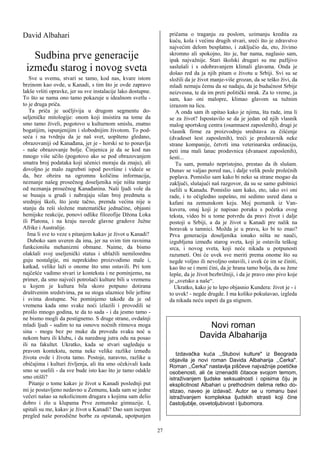 David Albahari                                                     pričama o traganju za poslom, uzimanju kredita za
                                                                   kuću, kola i većinu drugih stvari, sreći što je zdravstvo
                                                                   najvećim delom besplatno, i zaključio da, eto, živimo
   Sudbina prve generacije                                         skromno ali spokojno, što je, bar nama, naglasio sam,
                                                                   ipak najvažnije. Stari školski drugari su me pažljivo
 između starog i novog sveta                                       saslušali i s odobravanjem klimali glavama. Onda je
                                                                   došao red da ja njih pitam o životu u Srbiji. Svi su se
    Sve u svemu, stvari se tamo, kod nas, kvare istom              složili da je život manje-više grozan, da se teško živi, da
brzinom kao ovde, u Kanadi, s tim što je ovde zapravo              mladi nemaju čemu da se nadaju, da je budućnost Srbije
lakše vršiti opravke, jer su sve instalacije lako dostupne.        neizvesna, te da im preti politički mrak. Za to vreme, ja
To što se nama ono tamo pokazuje u idealnom svetlu -               sam, kao oni malopre, klimao glavom sa tužnim
to je druga priča.                                                 izrazom na licu.
    Ta priča je uočljivija u drugom segmentu do-                      A onda sam ih upitao kako je njima, šta rade, ima li
seljeničke mitologije: onom koji insistira na tome da              se za život? Ispostavilo se da je jedan od njih vlasnik
smo tamo živeli, pogotovo u kulturnom smislu, znatno               malog sportskog centra (osamnaest zaposlenih), drugi je
bogatijim, ispunjenijim i slobodnijim životom. To pod-             vlasnik firme za proizvodnju sredstava za čišćenje
seća i na tvrdnju da je naš svet, uopšteno gledano,                (dvadeset šest zaposlenih), treći je predstavnik neke
obrazovaniji od Kanađana, jer je - horski se to ponavlja           strane kompanije, četvrti ima veterinarsku ordinaciju,
- naše obrazovanje bolje. Činjenica je da se kod nas               peti ima mali lanac prodavnica (dvanaest zaposlenih),
mnogo više učilo (pogotovo ako se pod obrazovanjem                 šesti...
smatra broj podataka koji učenici moraju da znaju), ali               Tu sam, pomalo nepristojno, prestao da ih slušam.
dovoljno je malo zagrebsti ispod površine i videće se              Dunav se valjao pored nas, i dalje velik posle prolećnih
da, bez obzira na ogromnu količinu informacija,                    poplava. Pomislio sam kako bi neko sa strane mogao da
neznanje našeg prosečnog doseljenika nije ništa manje              zaključi, slušajući naš razgovor, da su se samo gubitnici
od neznanja prosečnog Kanađanina. Naši ljudi vole da               iselili u Kanadu. Pomislio sam kako, eto, iako svi oni
se busaju u grudi i nabrajaju silan broj predmeta u                rade, i to očigledno uspešno, mi sedimo usred dana u
srednjoj školi, što jeste tačno, premda većina nije u              kafani na zemunskom keju. Moj poznanik iz Van-
stanju da reši složene matematičke jednačine, objasni              kuvera, onaj koji je napisao poruku s početka ovog
hemijske reakcije, ponovi odlike filozofije Džona Loka             teksta, video bi u tome potvrdu da pravi život i dalje
ili Platona, i na kraju navede glavne gradove Južne                postoji u Srbiji, a da je život u Kanadi pre nalik na
Afrike i Australije.                                               boravak u tamnici. Možda je u pravu, ko bi to znao?
   Ima li sve to veze s pitanjem kakav je život u Kanadi?          Prva generacija doseljenika ionako ništa ne nauči,
   Duboko sam uveren da ima, jer na svim tim ravnima               izgubljena između starog sveta, koji je ostavila teškog
funkcionišu mehanizmi obmane. Naime, da bismo                      srca, i novog sveta, koji neće nikada u potpunosti
olakšali svoj useljenički status i ublažili nemilosrdnu            razumeti. Oni će uvek sve meriti prema onome što su
guju nostalgije, mi neprekidno proizvodimo male i,                 negde voljno ili nevoljno ostavili, i uvek će im se činiti,
katkad, velike laži o onome što smo ostavili. Pri tom              kao što se i meni čini, da je hrana tamo bolja, da su žene
najčešće vadimo stvari iz konteksta i ne pominjemo, na             lepše, da je život bezbrižniji, i da je pravo ono pivo koje
primer, da smo najveći potrošači kulture bili u vremenu            je „svetsko a naše“.
u kojem je kultura bila skoro potpuno dotirana                       Ukratko, kako je to lepo objasnio Kundera: život je - i
društvenim sredstvima, pa su stoga ulaznice bile jeftine           to uvek! - negde drugde. I ma koliko pokušavao, izgleda
i svima dostupne. Ne pominjemo takođe da je od                     da nikada neću uspeti da ga stignem.
vremena kada smo svake noći izlazili i provodili se
prošlo mnogo godina, te da to sada - i da jesmo tamo -
ne bismo mogli da postignemo. S druge strane, ovdašnji
mladi ljudi - sudim to na osnovu noćnih ritmova moga                              Novi roman
sina - mogu bez po muke da provedu svaku noć u
nekom baru ili klubu, i da narednog jutra odu na posao                          Davida Albaharija
ili na fakultet. Ukratko, kada se stvari sagledaju u
pravom kontekstu, nema neke velike razlike između
                                                                      Izdavačka kuća ,,Stubovi kulture" iz Beograda
života ovde i života tamo. Postoje, naravno, razlike u             objavila je novi roman Davida Albaharija ,,Ćerka".
običajima i kulturi življenja, ali šta smo očekivali kada          Roman ,,Ćerka" nastavlja piščeve najvažnije poetičke
smo se uselili - da sve bude isto kao što je tamo odakle           osobenosti, ali će iznenaditi čitaoce svojom temom,
smo otišli?                                                        istraživanjem ljudske seksualnosti i opisima čiju je
    Pitanje o tome kakav je život u Kanadi poslednji put           eksplicitnost Albahari u prethodnim delima retko do-
mi je postavljeno nedavno u Zemunu, kada sam se jedne              stizao, naveo je izdavač. Autor se u romanu bavi
večeri našao sa nekolicinom drugara s kojima sam delio             istraživanjem kompleksa ljudskih strasti koji čine
dobro i zlo u klupama Prve zemunske gimnazije. I,                  častoljublje, osvetoljubivost i ljubomora.
upitali su me, kakav je život u Kanadi? Dao sam iscrpan
pregled naše porodične borbe za opstanak, upotpunjen

                                                              27
 