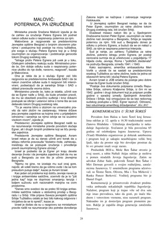 Zakona kojim se kažnjava i zabranjuje negiranje
         MALOVIĆ:                                                Holokausta.
                                                                     U Jevrejskoj opštini Beograd nadaju se da će
  POTERNICA, PA IZRUČENJE!                                       Peter Egner, osumnjičen za ratne zločine tokom
                              !                                  Drugog svetskog rata, biti izručen Srbiji.
   Ministarka pravde Snežana Malović izjavila je da                 Dvadeset meseci nakon što je u Sjedinjenim
će zahtev za izručenje Petera Egnera biti podnet                 Dražavama lociran Peter Egner, osumnjičen za ratne
nakon odluke suda o raspisivanju poternice za njim.              zločine nad Jevrejima u Beogradu, Srbija je raspisla
   Malovićeva je razgovarala sa predstavnicima                   poternicu za njim. Viši sud u Beogradu doneo je
Jevrejske opštine Beograd o brojnim otvorenim pita-              odluku o pritvoru Egnera, a budući da se on nalazi u
njima i postupcima koji postoje na nivou tužilaštva,             SAD, za njim je raspisana poternica Interpola.
pre svega o slučaju Petera Egnera koji je u Srbiji                  Sud je ranije, po zahtevu Tužilaštva za ratne
osumnjičen za organizovanje i podsticanje genocida               zločine, pokreno istragu protiv Egnera, jer postoji
tokom Drugog svetskog rata.                                      osnovana sumnja da je učestvovao u pogubljenju 17
   "Istraga protiv Petera Egnera još uvek je u toku.             hiljada civila, Jevreja, Roma i "političkih disidenata"
Očekujem određenu reakciju suda. Ministrastvo prav-              na području Beograda, između 1941. i 1943.
de će, čim dobije odluku suda o raspisivanju poter-                 Kako saznajemo, američka ambasadorka Meri
nice ukoliko do nje dođe, naravno, reagovati", kazala            Vorlik u utorak će se sastati sa predstavnicima
je Malovićeva.                                                   srpskog Tužilaštva za ratne zločine, kada će jedna od
   Ona je rekla da je o slučaju Egner već bilo                   obaveznih tema biti i slučaj Petera Egnera.
razgovora sa predstavnicima Ambasade SAD i da će                    Avram Izrael iz JOB smatra da postoje jako dobre
nakon zvanične odluke suda ti razgovori biti intenzi-            šanse da Egner bude izručen Srbiji.
virani, podsećajući da je saradnja Srbije i SAD u                   “Postoje dva dokumenta potpisana između Repu-
oblasti pravosuđa veoma dobra.                                   blike Srbije, odnsno Kraljevine Srbije, iz čini mi se
   Ministarstvo pravde će, kako je istakla, učiniti sve          1942. godine i drugi dokument koji je potpisan prošle
da se Egner nađe u Srbiji, da bude priveden pravdi,              godine o saradnji između Sjedinjenih Američkih
da mu se obezbedi pravično suđenje i kroz dokazni                Država i Srbije, koji omogućava da se bez redovnog
postupak se otkrije i ustanovi istina o tome šta se sve          sudskog postupka u SAD, Egner isporuči. Odnosno,
dešavalo tokom Drugog svetskog rata.                             bez oduzimanja američkog državljanstva”. Blic,B92
   "To je veoma bitno s obzirom na univerzalno pra-
vilo da ratni zločini ne zastarevaju. Interes države                 KOMEMORACIJA U [UMI [ORE[
jesu jevrejske zajednice sa kojima smo u prijateljskim
odnosima i saradnja sa njima odvija se na izuzetno                   Povodom Jom Ha{oa u {umi [ore{ kraj Jerusa-
visokom nivom", izjavila je.                                     lima odr`an je 12. aprila u 16.30 tradicionalni susret
   Predstavnici Jevrejske opštine Beograd naišli su              ~lanova Hitahduta - Udru`enja doseljenika iz neka-
na razumevanje ministarke pravde povodom slučaja
Egner, ali i drugih brojnih probleme koji se tiču jevrej-
                                                                 da{nje Jugoslavije. Sve~anost je bila posve}ena 65
ske zajednice.                                                   godina od oslobodjena logora Jasenovac. Uprava
   Predstavnik Jevrejske opštine Beograd, Avram                  (Vaad) Hitahduta organizovao je dolazak autobusima
Izrael rekao je da su danas učinili prvi korak da u              i program koji je sakupio neuobi~ajeno veliki broj
sklopu reforme pravosuđa "dodatno mole, zahtevaju,               ljudi, tako da prostor nije bio dovoljno prostran da
insistiraju da se postupak izručenja i privođenje                bi svi prisutni imali svoje mesto.
pravdi osumnjičenog Egnera ubrzaju".
   Izrael je podsetio da je Egner pri kraju devete
                                                                     Predsednik HOJ-a, Mo{e Ben [ahar otvorio je
decenije života i da jevrejska zajednica želi da mu se           ovaj susret, a rabin Naftali Atijas odr`ao je molitvu
sudi u Beogradu za sve što je učinio Jevrejima                   u pomen stradalih Jevreja Jugoslavije. Zatim su
Beograda.                                                        advokat Zohar Sade, pukovnik [muel Ben [ahar i
   "Njemu ne gine, ne izostaje mu sud onaj gore,                 Miri Derman govorili o svojim roditeljima, zato~e-
najviši, ali voleli bismo da ga vidimo ovde i da sa tom          nicima Jasenovca. U umetni~kom programu u~estvo-
presudom putuje dalje", kazao je Avram Izrael.
   Kao jedan od problema koji dotiču Jevreje naveo je            vali su [lomo [tern, Olivera, Mia i Tea Mirkovi} i
i knjige antisemitske sadržine, ocenivši da je to "još           Ranka Pancer Berkovi}. Voditelj programa bio je
jedna kap" koja ne doprinosi smanjenju tenzija i                 Daniel Fogel.
boljem suživotu svih nacionalnih manjina na ovim                     Komemoraciji je prisustvovalo dvadeset predsta-
prostorima.                                                      vnika ambasada nekada{njih republika Jugoslavije.
   "Danas smo svedoci da se preko 50 knjiga antise-              Na`alost, program koji je trajao vi{e od dva sata
mitske sadržine nalaze u slobodnoj prodaji u Beog-
radu i u Srbiji. Više prijava Saveza jevrejskih opština          nije imao prevodioca, tako da gosti, po ina~e hla-
Srbije Tužilaštvu ostalo je bez bilo kakvog odgovora i           dnom i vetrovitom vremenu, nisu razumeli program.
inicijativa da se to spreči", kazao je.                          Naknadno im je dostavljen program pismenim pu-
   Izrael je dodao da su u razgovoru sa ministarkom              tem. Baklje je zapalila druga generacija zato~enika
pravde naišli na razumevanje oko potrebe donošenja               Jasenovca.


                                                            28
 