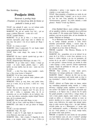 Dan Sternberg                                              velikodu{na i prima i one najgore, ako su samo
                                                           vrijedni, u svoje toplo krilo...
       !!!Qspmkf~f!2:53/!!                                 TULI]: Moji prijatelji u Frankfurtu ne misle da oni
       !                                                   mogu da budu ikako "vrijedni", jer to im je u krvi,
        Nastavak iz pro{log broja                          ili, kao {to sam Vam poku{ao da objasnim, u
(Vra}amo se na kraj prvog dela da bismo se                 “kromozomima, genima", ali (sle`e rukama, a onda
         podsetili o ~emu je re~)                          glasno): Pun~ec! Uvedi tog @idova!...
                                                                                    ***
TULI]: (ne odmah) E sada i ja ve} trebam ne{to
`estoko! (kao da ho}e opet da pozove)…                         (Ulazi Radiljub [picer, stasit, ozbiljan, elegantno
MARETI]: Ne, jo{ ne, molim Vas! Jo{ – jo{ ne               ali ne upadljivo obu~en; na kaputi}u mu je pri{ivena
mogu s jednim @idovom – ovako o~i u o~i!                   `uta oznaka '@'. On zastane pred Tuli}em, blago se
TULI]: (uzdah) Slu{am....                                  pokloni; ovaj mu ne pru`a ruku, ali mu domahne da
MARETI]: To je {to je bilo; i o ~emu sam se                sjedne. Pokazuje na biskupa):
crkveno ispovjedio, prije nego sam se odlu~io da                To je Monsinjor Ivan Mareti} iz Zagreba. On je
moj otac ima pravo i da mi je mjesto pri Bogu i            tu, te zadnje nedjelje povratio u krilo Crkve
Crkvi..                                                    nekoliko pravoslavnih obitelji, i izrazio `elju da
TULI]: A o ~emu se niste?                                  govori s vama, ne znam ba{ za{to, pa mo`da da i
MARETI]: Jeste li pukovni~e Vi ve} ikada vidjeli           vas ubijedi da je Isus bolji od Mozesa...
na{eg gospodina Isusa Krista?...                           [PICER: (smje{ak) - Bez Mozesa, Mojsija, ne bi
TULI]: Kao svaki drugi; {to, nema li slika i               bilo ni Isusa...
kipova?                                                    MARETI]: Go - gospodine, mi se ne {alimo! Ja ne
MARETI]: Pa ima i takvih vjernih koji ga vide i            znam da li je Crkva u ovom ~asu spremna za to;
gledaju, kao vlastitim o~ima…                              barem u va{em slu~aju, a ja vas ne poznajem, ali
TULI]: Pretpostavljam Monsinjor, da tako i Vi...           recimo da je, pa za{to vi kona~no ne biste uvidjeli
MARETI]: Ja ga vidim no}u i danju, i mogu ga               tu va{u groznu i u`asnu krivnju, pa mo`da bi onda
uvijek – ne samo vidjeti, gledati, nego i – grliti,        i neko kajanje, a time, naravno, mislim najiskrenije
ljubiti; na usne ljubiti, kao da smo - samo nas dva        kajanje, moglo da pobolj{a tu va{u, pa jasno, ne
na otoku…                                                  bas zavidnu situaciju?
TULI]: … a oko Vas, bura, oluja (uzdah) – zna~i,           [PICER: Nije zavidna, u tome imate pravo,
Isus u liku ovog Leona iz Sarajeva?                        Monsinjor; ve} mnogo godina pa i stolje}a, nije...
MARETI]: To je Isus, nema drugoga...                       MARETI]: Dakle? - Recimo da bih vam ja dao,
TULI]: I to ste mogli pri~ati samo jednom poli-            barem neku mogu}nost, neki tra~ak nade za izlaz iz
cajcu, a ne sve}eniku?                                     tog }orsokaka?... (tra`i u d`epovima i vadi Bibliju;
MARETI]: Crkva je moj dom, moj jedini dom;                 lista...)
stvar je u tome, da je taj Leon, i samo on – moj           TULI]: (kiko}e se) ^udno kako mi danas, nakon
jedini Isus...                                             tog vanrednog preporoda na{eg naroda, a i na{eg
TULI]: [to ne treba da uti~e na Va{ stav prema             drevnog i lijepoga jezika, upadamo sve nanovo u
ostalim ~lanovima te njegove rase! To jest, da su          ono tursko? Ali budu}i da nijedan od prisutnih nije
oni olo{ i treba, u najmanju ruku, da ih se                musliman, a dr [picer ima u cekeru {to bi njima
otarasimo, jer su oni {kodljivi, da ne ka`emo vi{e,        bio grijeh ponuditi, a na{a Crkva, s druge strane, ne
za nas, kao zdravu, normalnu, arijsku ~eljad? Barem        vidi u tome grijeh, dapa~e, malo vodice tu i tamo,
tako, da li to primate tako?                               uvijek je dobro, a i hrvatska policija se tome ne
MARETI]: Oni su nam ubili Boga; to jest…                   protivi, ukoliko je to u mjeri, a zapravo sve je stvar
TULI]: Oni su Vam i ubili tog de~ka iz Sarajeva!           mjere, osim `idovstva, {to uop}e nije pitanje mjere,
MARETI]: ({iri ruke) Ja sam ga ~ekao tri daljnja           nego je neka sasvim druga stvar – pa ajde doktore,
ljeta …                                                    otvorite jednu, jer se i Monsinjoru, a i meni, grlo
TULI]: I on nije uskrsnuo?                                 ve} 'prekomjerno' osu{ilo, a Monsinjor bi htio jo{
MARETI]: Nije... Pa, nije!                                 da vas i brzo pokrsti, a i nas dvoje, medju nama,
TULI]: I sada bi Vi ipak htjeli da razgovarate s           jo{ imamo neke male poslove...
ovim @idovom, koji stoji iza vrata?                        ŠPICER: (u neprilici) Ja sam mislio da vam predam
MARETI]: Bilo… bilo s kojim. U Zagrebu ih vi{e             ovo kad budemo sami, ali, ako vi ka`ete?! (predaje
nema, a na mojem otoku i tako ne, a Crkva je               mu boce, Tuli} uzima jednu, vadi iz ladice otvara~,

                                                      29
 