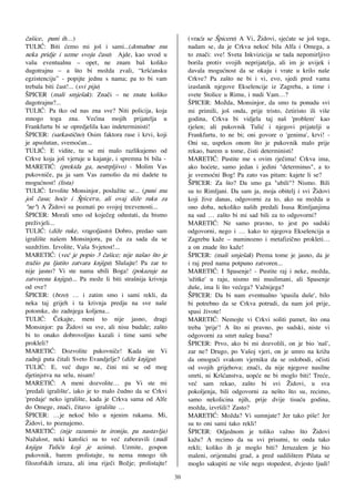 ~a{ice, puni ih…)                                             (vra}a se [piceru) A Vi, @idovi, sje}ate se jo{ toga,
TULI]: Biti }emo mi jo{ i sami...(domahne mu                  nadam se, da je Crkva neko} bila Alfa i Omega, a
neka pridje i uzme svoju ~asu) Ajde, kao uvod u               to zna~i: sve! Sveta Inkvizicija se tada nepomirljivo
va{u eventualnu – opet, ne znam ba{ koliko                    borila protiv svojih neprijatelja, ali im je uvijek i
dugotrajnu – a {to bi mo`da zvali, “kr{}ansku                 davala mogu}nost da se okaju i vrate u krilo na{e
egzistenciju” - popijte jednu s nama; pa to bi vam            Crkve? Pa za{to ne bi i vi, evo, sjedi pred vama
trebala biti ~ast!... (svi piju)                              izaslanik njegove Ekselencije iz Zagreba, a time i
[PICER (mali smje{ak): Zna~i – ne znate koliko                svete Stolice u Rimu, i nudi Vam…?
dugotrajnu?...                                                [PICER: Možda, Monsinjor, da smo tu ponudu svi
TULI]: Pa tko od nas zna sve? Niti policija, koja             mi primili, jo{ onda, prije tristo, ~etiristo ili vi{e
mnogo toga zna. Ve}ina mojih prijatelja u                     godina, Crkva bi vidjela taj na{ 'problem' kao
Frankfurtu bi se opredjelila kao indeterministi!              rje{en; ali pukovnik Tuli} i njegovi prijatelji u
[PICER: (sarkasti~no) Osim faktora rase i krvi, koji          Frankfurtu, to ne bi; oni govore o 'genima', krvi! -
je apsolutan, svemo}an...                                     Oni su, usprkos onom {to je pukovnik malo prije
TULI]: E vidite, tu se mi malo razlikujemo od                 rekao, barem u tome, ~isti deterministi!
Crkve koja jo{ vjeruje u kajanje, i spremna bi bila -         MARETI]: Pustite me s ovim rje~ima! Crkva ima,
MARETI]: (prekida ga, nestrpljivo) - Molim Vas                ako ho}ete, samo jedan i jedini "determinus", a to
pukovni~e, pa ja sam Vas zamolio da mi dadete tu              je svemo}ni Bog! Pa zato vas pitam: kajete li se?
mogu}nost! (lista)                                            ŠPICER: Za {to? Da smo ga "ubili"? Nismo. Bili
TULI]: Izvolite Monsinjor, poslu`ite se... (puni mu           su to Rimljani. Da sam ja, moja obitelj i svi @idovi
jo{ ~asu; ho}e i [piceru, ali ovaj di`e ruku za               koji `ive danas, odgovorni za to, ako su mo`da u
"ne") A @idovi su poznati po svojoj trezvenosti...            ono doba, nekoliko na{ih predali Isusa Rimljanjima
[PICER: Morali smo od koje~eg odustati, da bismo              na sud … za{to bi mi sad bili za to odgovorni?
pre`ivjeli...                                                 MARETI]: Ne samo pravno, to jest po sudski
TULI]: (di`e ruke, vragoljasto) Dobro, predao sam             odgovorni, nego i … kako to njegova Ekselencija u
igrali{te na{em Monsinjoru, pa }u za sada da se               Zagrebu ka`e – numinozno i metafizi~no prokleti…
suzdr`im. Izvolite, Va{a Svjetost!...                         a on znade {to ka`e!
MARETI]: (ve} je popio 3 ~a{ice; nije na{ao {to je            [PICER: (mali smje{ak) Prema tome je jasno, da je
tra`io pa ljutito zatvara knjigu) Slu{ajte! Pa zar to         i raj pred nama potpuno zatvoren...
nije jasno? Vi ste nama ubili Boga! (pokazuje na              MARETI]: I Spasenje! - Pustite raj i neke, mo`da,
zatvorenu knjigu)... Pa mo`e li biti stra{nija krivnja        'u`itke' u raju, nismo mi muslimani, ali Spasenje
od ove?                                                       du{e, ima li {to ve}ega? Va`nijega?
[PICER: (brzo) … i zatim smo i sami rekli, da                 ŠPICER: Da bi nam eventualno 'spasila du{e', bilo
neka taj grijeh i ta krivnja predju na sve na{e               bi potrebno da se Crkva potrudi, da nam jo{ prije,
potomke, do zadnjega koljena...                               spasi `ivote!
TULI]: ^ekajte, meni to nije jasno, dragi                     MARETI]: Nemojte vi Crkvi soliti pamet, {to ona
Monsinjor: pa @idovi su sve, ali nisu budale; za{to           treba 'prije'! A {to ni pravno, po sudski, niste vi
bi to onako dobrovoljno kazali i time sami sebe               odgovorni za smrt na{eg Isusa?
prokleli?                                                     [PICER: Prvo, ako bi mi dozvolili, on je bio 'na{',
MARETI]: Dozvolite pukovni~e! Kada ste Vi                     zar ne? Drugo, po Va{oj vjeri, on je umro na kri`u
zadnji puta ~itali Sveto Evandjelje? (di`e knjigu)            da omogu}i svakom vjerniku da se oslobodi, o~isti
TULI]: E, ve} dugo ne, ~ini mi se od mog                      od svojih grijehova; zna~i, da nije njegove nasilne
djetinjstva na selu, nisam!                                   smrti, ni Kr{}anstva, uop}e ne bi moglo biti! Tre}e,
MARETI]: A meni dozvolite… pa Vi ste mi                       ve} sam rekao, za{to bi svi @idovi, u sva
'predali igrali{te', iako je to malo ~udno da se Crkvi        pokoljenja, bili odgovorni za ne{to {to su, recimo,
'predaje' neko igrali{te, kada je Crkva sama od Alfe          samo nekolicina njih, prije dvije tisu}u godina,
do Omege, zna~i, ~itavo igrali{te …                           mo`da, izvr{ili? Zasto?
[PICER: …je neko} bilo u njenim rukama. Mi,                   MARETI]: Mo`da? Vi sumnjate? Jer tako pi{e! Jer
@idovi, to poznajemo.                                         su to oni sami tako rekli!
MARETI]: (nije razumio tu ironiju, pa nastavlja)              [PICER: Odjednom je toliko va`no {to @idovi
Na`alost, neki katolici su to ve} zaboravili (nudi            ka`u? A recimo da su svi prisutni, to onda tako
knjigu Tuli}u koji je uzima). Uzmite, gospon                  rekli; koliko ih je moglo biti? Jeruzalem je bio
pukovnik, barem prolistajte, tu nema mnogo tih                maleni, orijentalni grad, a pred sudili{tem Pilata se
filozofskih izraza, ali ima rije~i Bo`je; prolistajte!        moglo sakupiti ne vi{e nego stopedest, dvjesto ljudi!
                                                         30
 