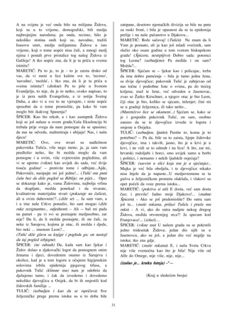 A na svijetu je ve} onda bilo na milijuna @idova,             zatrpane, desetoro njema~kih divizija su bile na putu
koji su u to vrijeme, demografski, bili medju                 za ruski front, i bila je opasnost da se ta epidemija
najbrojnijim narodima; pa onda, recimo, bilo je               prelije i na na{e pu~anstvo u Djakovu...
nekoliko stotina onih koji su, navodno, tra`ili               MARETI]: Bo`e sa~uvaj! (Tuli}u) Ne znam da li
Isusovu smrt, medju milijunima @idova u isto                  Vam je poznato, ali ja kao jo{ mladi sve}enik, sam
vrijeme, koji o tome uop}e nisu ~uli, a mnogi medj            slu`io oko osam godina u tom svetom biskupskom
njima i postali prve pristalice tog na{eg @idova iz           gradu! ([piceru, nestrpljivo) Dobro sada: potomci
Galileje! A tko uop}e zna, da li je ta pri~a u svemu          tog Leona? (uzbudjeno) Pa možda i on sam?
istinita?                                                     Mo`da?...
MARETI]: Pa to je, to je - to je zaista drsko od              ŠPICER: Sje}am se – ljekar kao i policajac, treba
vas, da vi meni u lice ka`ete sve to, 'recimo',               da ima dobro pam}enje – bila je tamo jedna `ena,
'navodno', 'mo`da', i 'tko zna, da li je ta pri~a u           sa dvije djevoj~ice; pukovnik Tuli} je zahtjevao od
svemu istinita'? (drekne) Pa to pi{e u Svetom                 nas to~ne i podrobne liste o svima, pa do tre}eg
Evandjelju, to nije, da je to netko, ovako napisao, to        koljena; mu` te `ene, ve} odveden u Jasenovac,
je iz pera na{ih Evangelista, a iz ustiju Svetog              zvao se @arko Kirschner, a njegov otac je bio Leon,
Duha, a ako vi u sve to ne vjerujete, i niste uop}e           ~iji otac je bio, koliko se sjecam, in`enjer; ~ini mi
sposobni da o tome promislite, pa kako bi vam                 se u gradnji `eljeznica, ili tako ne{to...
moglo biti ikakvog Spasenja?                                  (Mareti}evo lice se okameni...) Sje}am se, kako se
[PICER: Kao {to rekoh, a i kao zastupnik @idova               je i gospodin pukovnik Tuli}, on sam, osobno
koji se jo{ nalaze u ovom gradu,Va{a Ekselencija bi           zauzeo da se te djevoj~ice izvedu iz logora i
trebala prije svega da nam pomogne da se spasimo;             smjeste u Osijeku.
da nas ne odvedu, maltretiraju i ubijaju! Nas, i na{u         TULIĆ: (uzbudjen; ljutito) Pustite to, komu je to
djecu!                                                        potrebno? -- Pa da, bile su to zaista, lijepe `idovske
MARETI]: Ovo, ove stvari su nadle`nost                        djevoj~ice, ima i takvih, jasno, {to je u krvi je u
pukovnika Tuli}a, vi{e nego mene; ja, ja sam vam              krvi, i ne vidi se to odmah i na licu! A {to, zar mi,
predlo`io ne{to, {to bi mo`da moglo da vam                    hrvatski rodoljubi i borci, smo uvijek samo u borbi
pomogne i u ovim, vi{e svjetovnim pogledima, ali              i politici, i nemamo i nekih ljudskih osje}aja?
vi se uporno (vikne) kao uvijek do sada, ve} dvije            ŠPICER: (sasvim u slici koja mu je u sje}anju)...
tisu}u godina! – protivite tome i odbijate...Ajde,            Majka je ve} bila oboljela, i te djevoj~ice nikako
Pukovni~e, nasipajte mi jo{ jednu!... (Tuli} mu puni          nisu htjele da je napuste...U medjuvremenu se ta
~a{u bez da di`e pogled sa Biblije; on pije)... Opet          gu`va u `eljezni~kom prometu olak{ala, i vlakovi su
se dokazuje kako je, vama @idovima, najbolja vrlina           opet po~eli da voze prema istoku...
da skupljate, mo`da ponekad i da stvarate,                    MARETI]: (pokriva si u{i) E dosta, ve} sam dosta
kvalitativne materijalne stvari (pokazuje na ~a{icu),         ~uo; i previ{e! Jadno moje Djakovo!... (mahne
ali u ovim duhovnim!?...(di`e se) ... Ja sam vam, a           [piceru) - Ako se jo{ predomislite? Do sutra sam
i u ime na{e Crkve ponudio, {to sam mogao (di`e               jo{ tu... (ma{e rukama, prilazi Tuli}u i pru`a mu
ruke rezignantno... odjednom) – Ali -- ba{ mi pada            ruku) - A vi, ako do sutra nadjete nekog drugog
na pamet - pa vi svi se poznajete medjusobno, zar             @idova, možda otvorenijeg srca?! Ja spavam kod
nije? Da li, da li mo`da poznajete, ili ste ~uli, za          Franjevaca!... (izlazi)…
neke iz Sarajeva, kojima je otac, ili mo`da i djeda,          [PICER: (vikne mu) U na{em gradu su se pokrstili
bio neki ... imenom Leon?...                                  jedno tridesetak @idova; jedan dio njih su u
(Tuli} di`e glavu sa knjige i pogleda ga; on nastoji          Jasenovcu, ako su jo{, a jedan dio ve} negdje na
da taj pogled izbjegne)                                       istoku; tko zna gdje.
[PICER: (ne odmah) Da, kada sam kao ljekar i                  MARETI]: (ma{e rukama) E, i na{a Sveta Crkva
@idov do{ao u djakova~ki logor da pomognem onim               nije vi{e svemo}na kao {to je bila! Nije vi{e od
`enama i djeci, dovedenim onamo iz Sarajeva i                 Alfe do Omege, nije vi{e, nije, nije...
okolice, kad je u tom logoru u o~ajnim higijenskim
uslovima izbila epidemija pjegavog tifusa, a
                                                              (iza{ao je... kratka {utnja) –"—
pukovnik Tuli} (klimne mu) nam je odobrio da
djelujemo tamo, i ~ak da izvedemo i dovedemo                                 (Kraj u slede}em broju)
nekoliko djevoj~ica u Osijek, da bi ih smjestili kod
`idovskih familija ...
TULI]: (uzbudjen i kao da se ispri~ava) Sve
`eljezni~ke pruge prema istoku su u to doba bile
                                                         31
 
