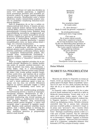 cirana hrana. Hrane već sada ima dovoljno za
                                                                                MASLINA
samo 4/5 svjetske populacije, a negativni
                                                                                (Kraljica)
trend pustošenja površina pod šumskim po-
krivačem uskoro bi mogao rapidno pogoršati                                         Hlad
ukupnu situaciju. Nemilosrdne suše u nekim                                         Plod
dijelovima svijeta i katastrofalne poplave izra-                                   Ulje
vne su posljedice čovjekovog bezumno-suici-                                        Mir
dalnog egoizma.                                                           Sve nesebično daješ
    Zato je dragocjeno da se bar u nekim ze-                                Ne tražiš ništa
mljama poštuje kult drveta. U Izraelu od osni-
vanja moderne države djeluje Keren Kajemet                               O , drvo drevno !
LeIsrael (KKL), državna ustanova zadužena za                    Kada bi znalo da govoriš i svjedočiš !
pošumljavanje i čuvanje šuma. Nažalost, zbog                           Sa strahopoštovanjem
nepredvidljivog mentaliteta neodgovornih po-                         Dodirujem koru tvoga stabla
jedinaca moguće je malim komadićem (ironije
li) drveta s fosfornom glavom, ili, posredstvom                               Čini nam se
kremenog ili elektronskog upaljača, uništiti                          Da si samo nijemi putnik
mukotrpni rad nekoliko generacija i nanijeti                        Kroz tiho i usporeno vrijeme
nenadoknadivu štetu ne samo jednoj državi i                       Ali svi koji kušasmo tvoje sokove
regiji, već i čitavom čovječanstvu.                            Ili ako na šahovskoj ploči igrasmo se
    A sve bi moglo biti drugačije da se razvija                 Figurama stvorenim od tvoga tijela
svijest o jedinstvenom eko-sistemu, koji ne                        Da li smo osjetili čudesnu moć
poznaje granice među narodima, vjerama, pa-                             Nesagorljivog nadanja
ktovima, političkim uređenjima država, kojem                               Na putu od vatre
su nepojmljive hladnoratovske podjele, eko-                                    Do pobjede
nomske krize, narkodilerske transakcije i                                        Slavne
trgovina oružjem, resursima i instrumenta-                                        Dok
liziranim robljem u “vlasništvu” bolesnih ma-                                 O porazima
gnata.                                                                       Vjerno, ćutke
    Svijet je mogao izgledati prirodan da se po-                    Tisućljetne čuvaš naše tajne
štovala priroda. Besplatno je i daleko bezbol-              __________________________________________
nije ostati, ili, postati, animist-totemist i vje-
rovati da drveće ima dušu, kao, uostalom, i              Dušan Mihalek
svaka biljka, nego se s anticivilizacijskim
nipodaštavanjem odnositi prema majci Zemlji.
Ko olako i bez trunke grižnje savjesti bespo-            SUSRETI SA POGORELIĆEM
trebno uništi drvo, nije svjestan da je uništio
svog jedinog brata. Šta sa onima koji uništa-
                                                                   2010.
vaju stotine i milione stabala? Ako misle da
oni imaju dušu, a stabla ih nemaju, morali bi                Mesecima pre dolaska Ive Pogorelića na turneju po
se naći u istom paklenom ognju u kom sa-                 Izraelu, novine ga najavljuju kao pijanistu koji je 20
garaju ono što nisu oni stvorili. Eficijentni            godina ispred svih drugih. Nakon ovogodišnjih konce-
odgovor na njihove postupke negdje u nekoj               rata (15-18. mart: Tel Aviv, Haifa, Jerusalim, Ber Ševa)
eshatološkoj i teleološkoj ravni mora po-                rekao bih da je on ispred ostalih pijanista bar 200
stojati.                                                 godina!
    Kao i svuda duž mediteranskog priobalja,                Ivo Pogorelić, rođen u Beogradu 1958, bio je jedan
od kultivisanog drveća u Izraelu je najraspro-           od prvih stranih studenata koji su uspeli da se upišu na
stranjenija maslina. Maslinarstvo je bilo i              Moskovski konzervatorijum. Veoma mlad, on je već
ostalo težak, zahtjevan, ali omiljen zanat. U
                                                         nakon prvih godina studija zapazio vrline i mane
potrošnji maslinovog ulja Jevreji zaostaju za
Arapima, kojima je maslinarstvo često jedini             sovjetskog pijanizma. Pored nesumnjivih vrednosti ško-
izvor prihoda. Nažalost, zbog nerazumnog                 le Nejgauza, Igumnova i Oborina, on je uvideo i
odnosa jednih prema drugima, u cijenu rata               slabosti tog ukalupljenog sistema. Slobodna cirkulacija
nerijetko ulaze i porušeni ili spaljeni masli-           umetničkih ideja bila je sputana kako zabranama
njaci. Maslina može poživjeti nekoliko tisuća            putovanja sovjetskih građana u inostranstvo (mogli su
godina. Čak i nakon požara iz moćnog ko-                 da putuju samo “provereni”), tako i izuzetno retkim
rijena izbijaju mladice. Postala simbolom                gostovanjima zapadnih pijanista u “prvoj zemlji socija-
mira, maslinova grančica je prepoznatljiv                lizma”. Ideologija socijalističkog realizma uvukla se u
zaštitni znak Izraela.                                   svaku poru sovjetske umetnosti. Nije bio zadovoljan
                                                         radom čak ni tako poznatih moskovskih pedagoga kao
                                                         što su Gornostajeva i Malinjin. Tragajući za korenima
                                                         evropskog pijanizma (Betoven-Černi-List-Lešeticki),
                                                         našao ih je u pijanizmu i pedagoškoj delatnosti Alise
                                                         Kežeradze (1937-96), sa kojom se kasnije i oženio.

                                                     7
 