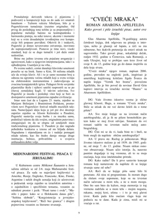 Pronalaženje skrivenih tokova (i pijanizma i
podsvesti) u kompoziciji koju su do sada svi smatrali
banalnom – Tužnom valceru Sibelijusa, bilo je u
                                                                      “CVE]E MRAKA”
Pogorelićevom tumačenju izuzetno originalno. Od                    ROMAN AHARONA APELFELDA
prvog do poslednjeg tona težište je sa prepoznatljive i          Kako govori i pi{e izraelski pisac, autor ove
popularne melodije bačeno na kontrapunktsku i                                       knjige
harmonsku pratnju, na neke tonove, akcente i momente
koji su u svim dosadašnjim izvođenjima ove kompo-                    Glas Aharona Apelfelda, 78-godi{njeg autora
zicije bili potpuno previđeni. Otkrivši ih i istakavši,          ~etrdeset knjiga, dok odgovara na pitanja u inter-
Pogorelić je doneo neverovatno ostvarenje, inovirano             vjuu, ne{to je glasniji od {apata, a re~i su mu
do neprepoznatljivosti. Postavio je time novi, visoki            odmerene, bez ikakvih pretenzija da ostavi utisak na
standard, koji će se dugo tumačiti i još duže ostati             sagovornika. Tako govori pisac, nekada{nji de~ak,
nedostižan.
                                                                 rodjen 1932. godine u ^ernovicu, tada Rumuniji, a
   Brine me jedino izvesna crta pojačane arogancije i
agresivnosti, kako u njegovim interpretacijama, tako i u
                                                                 sada Ukrajini, koji se probijao sam kroz `ivot od
ophođenjima. Usamljen je na vrhu...                              svoje 8. do 13. godine koje ga do danas inspiri{u za
   Po svemu sudeći, centar današnje klavirske umetnosti          dela koja stvara.
preselio se na Istok. Samo u Kini, 50 miliona mladih                 “Cve}e mraka” njegov roman, napisan 2006.
uče da sviraju klavir. Ali i to je samo neznatan broj u          godine, preveden na engleski jezik, inspirisao je
odnosu na ogromnu većinu mladih koji u svetu sviraju             ameri~kog knji`evnog kriti~ara Jigala [varca da
na elektronskim instrumentima i zadovoljavaju se                 napi{e knjigu “Vernik bez hrama”, posve}enu
zvucima kompjuterskih igrica. Pedagozi bivše sovjetske           Apelfeldu, {to je bio povod da novinar David Grin
pijanističke škole i njihovi sateliti rasprostrli su se po
                                                                 napravi intervju za izraelske novine “Haarec” sa
čitavoj zemaljskoj kugli. U takvim uslovima, Ivo
Pogorelić je mozda i poslednji vitez koji se bori za             Aharonom Apelfeldom.
dostojanstvo umetnosti pijanizma zapadne civilizacije.
   Imao sam čast da u Luganu 23. marta, zajedno sa                   DG: Va{e `ivotno iskustvo veoma je sli~no
Marijom Belinijem i Branimirom Pofukom, promo-                   glavnoj li~nosti, Hugu, u romanu “Cve}e mraka”.
višem novi Pogorelićev festival mladih muzičkih tale-            Sti~e se utisak da ste ve} davno `eleli da o tome
nata. Nastavljajući ideju koju je još pre dve decenije           pi{ete?
započeo zajedno sa Alisom Kežeradze u Pasadeni,                      AA: Sve moje knjige su na izvestan na~in
Pogorelić nastavlja svoju borbu i za muziku samu,                autobiografske, ali ja ih ne pi{em hronolo{kim pu-
podstičući talente da idu svojim, originalnim putevima i
                                                                 tem kako se moj `ivot odvijao. Smatram da svi
omogućujući im da se otrgnu od ustaljenih staza
tradicionalnog pijanizma. U Pasadeni je dao nagradu              romani sadr`e na izvestan na~in ne~eg auto-
pobedniku konkursa u iznosu od sto hiljada dolara.               biografskog.
Nagradama i stipendijama on će i nadalje pomagati                    DG: ^ini mi se da vi, kada biste to i hteli, ne
mlade talente, kao što štedro daruje mnoge druge                 biste mogli da napi{ete obi~nu autobiografiju?
institucije, bolnice, prihvatilišta – u svojstvu                     AA: U pravu ste. Razlog je jednostavan. Moje
ambasadora dobre volje.                                          `ivotno iskustvo ste~eno je od 1939. do 1945. godi-
                                                                 ne, od moje 7. do 13. godine. Nisam stekao osno-
                                                                 vno obrazovanje. Nisam u~io istoriju. Ja, naravno
 MEUNARODNI FESTIVAL PISACA U                                   pamtim dogadjaje iz tog vremena, ali to su moja
         JERUSALIMU!                                             ose}anja, koja nisu intelektualne prirode.
                            !                                        DG: Kako radite? Da li prvo sastavite koncept
     U Kulturnom centru Mi{kenot [aananim u Jeru-                romana koji nameravate da napi{ete ili se knjige
salimu odr`a}e se od 2-6. maja Me|unarodni festi-                stvaraju same od sebe?
val pisaca. Za sada su najavljeni knji`evnici iz                     AA: Re}i da se knjige pi{u same bilo bi
Amerike, Rusije, Engleske, Francuske, Kine, Finske,              preterano. Ali nisu ni programirane. Ja moram dugo
Argentine i nekih drugih zemalja koji }e u~estvovati             da slu{am svoje uspomene, koje su na izvestan
u pedesetak sesija zajedno sa izraelskim autorima -              na~in sa~uvane u mom telu, a ne u mom mozgu.
o zajedni~kim i specifi~nim temama, vezanim za                   Ono {to sam hteo da ka`em, moja memorija iz tog
odre|eni prostor i jezik: “Pisati tamo i ovde”, “Ma-             vremena zadr`ala se u mom telu – mojim nogama,
stilo i pepeo: kako se o Holokaustu danas pi{e”,                 rukama, mojoj kosi, u{ima – i to je moj glavni
“Su{tina slobode”, “Koegzistencija u jevrejsko-                  izvor. Kada pada ki{a ose}am vlagu koja me
arapskoj knji`evnosti”, “Re~i bez granica” i drugim              podse}a na te dane. Kada je zima, misli mi se
pojmovima vezanim za literarno stvaranje.                        vra}aju u rat.

                                                             9
 
