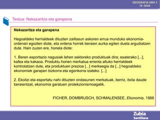 GEOGRAFIA DBH 3
10. GAIA

Testua: Nekazaritza eta garapena
Nekazaritza eta garapena
Hegoaldeko herrialdeek dituzten zailtasun askoren errua munduko ekonomiaordenari egozten diote, eta ordena horrek beraien aurka egiten duela argudiatzen
dute. Hain zuzen ere, honela diote:

1. Beren esportazio nagusiak lehen sektoreko produktuak dira; esaterako [...],
kafea eta kakaoa. Produktu horien merkatua errenta altuko herrialdeek
kontrolatzen dute, eta produktuen prezioa [...] merkeegia da [...] hegoaldeko
ekonomiek garapen bizkorra eta egonkorra izateko. [...]
2. Ekoitzi eta esportatu nahi dituzten ondasunen merkatuak, berriz, itxita daude
beraientzat, ekonomia garatuen protekzionismoagatik.

FICHER, DOMBRUSCH, SCHMALENSEE, Ekonomia, 1988

 