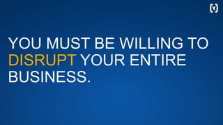 YOU MUST BE WILLING TO
DISRUPT YOUR ENTIRE
BUSINESS.
 