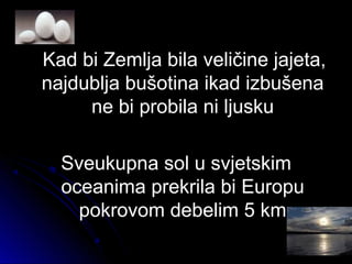 Kad bi Zemlja bila veličine jajeta,Kad bi Zemlja bila veličine jajeta,
najdublja bušotina ikad izbušenanajdublja bušotina ikad izbušena
ne bi probila ni ljuskune bi probila ni ljusku
Sveukupna sol u svjetskimSveukupna sol u svjetskim
oceanima prekrila bi Europuoceanima prekrila bi Europu
pokrovom debelim 5 kmpokrovom debelim 5 km
 