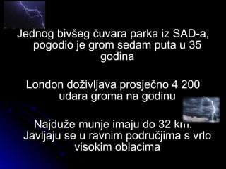 Jednog bivšeg čuvara parka iz SAD-a,Jednog bivšeg čuvara parka iz SAD-a,
pogodio je grom sedam puta u 35pogodio je grom sedam puta u 35
godinagodina
London doživljava prosječno 4 200London doživljava prosječno 4 200
udara groma na godinuudara groma na godinu
Najduže munje imaju do 32 km.Najduže munje imaju do 32 km.
Javljaju se u ravnim područjima s vrloJavljaju se u ravnim područjima s vrlo
visokim oblacimavisokim oblacima
 