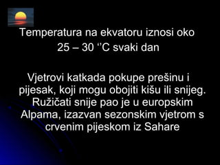 Temperatura na ekvatoru iznosi okoTemperatura na ekvatoru iznosi oko
25 – 30 ‘’C svaki dan25 – 30 ‘’C svaki dan
Vjetrovi katkada pokupe prešinu iVjetrovi katkada pokupe prešinu i
pijesak, koji mogu obojiti kišu ili snijeg.pijesak, koji mogu obojiti kišu ili snijeg.
Ružičati snije pao je u europskimRužičati snije pao je u europskim
Alpama, izazvan sezonskim vjetrom sAlpama, izazvan sezonskim vjetrom s
crvenim pijeskom iz Saharecrvenim pijeskom iz Sahare
 