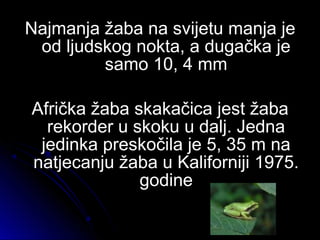 Najmanja žaba na svijetu manja jeNajmanja žaba na svijetu manja je
od ljudskog nokta, a dugačka jeod ljudskog nokta, a dugačka je
samo 10, 4 mmsamo 10, 4 mm
Afrička žaba skakačica jest žabaAfrička žaba skakačica jest žaba
rekorder u skoku u dalj. Jednarekorder u skoku u dalj. Jedna
jedinka preskočila je 5, 35 m najedinka preskočila je 5, 35 m na
natjecanju žaba u Kaliforniji 1975.natjecanju žaba u Kaliforniji 1975.
godinegodine
 