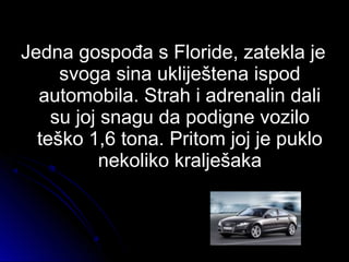 Jedna gospođa s Floride, zatekla jeJedna gospođa s Floride, zatekla je
svoga sina ukliještena ispodsvoga sina ukliještena ispod
automobila. Strah i adrenalin daliautomobila. Strah i adrenalin dali
su joj snagu da podigne vozilosu joj snagu da podigne vozilo
teško 1,6 tona. Pritom joj je pukloteško 1,6 tona. Pritom joj je puklo
nekoliko kralješakanekoliko kralješaka
 