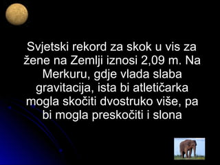 Svjetski rekord za skok u vis zaSvjetski rekord za skok u vis za
žene na Zemlji iznosi 2,09 m. Nažene na Zemlji iznosi 2,09 m. Na
Merkuru, gdje vlada slabaMerkuru, gdje vlada slaba
gravitacija, ista bi atletičarkagravitacija, ista bi atletičarka
mogla skočiti dvostruko više, pamogla skočiti dvostruko više, pa
bi mogla preskočiti i slonabi mogla preskočiti i slona
 