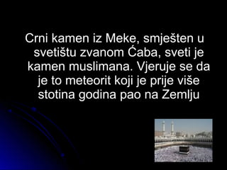 Crni kamen iz Meke, smješten uCrni kamen iz Meke, smješten u
svetištu zvanom Ćaba, sveti jesvetištu zvanom Ćaba, sveti je
kamen muslimana. Vjeruje se dakamen muslimana. Vjeruje se da
je to meteorit koji je prije višeje to meteorit koji je prije više
stotina godina pao na Zemljustotina godina pao na Zemlju
 