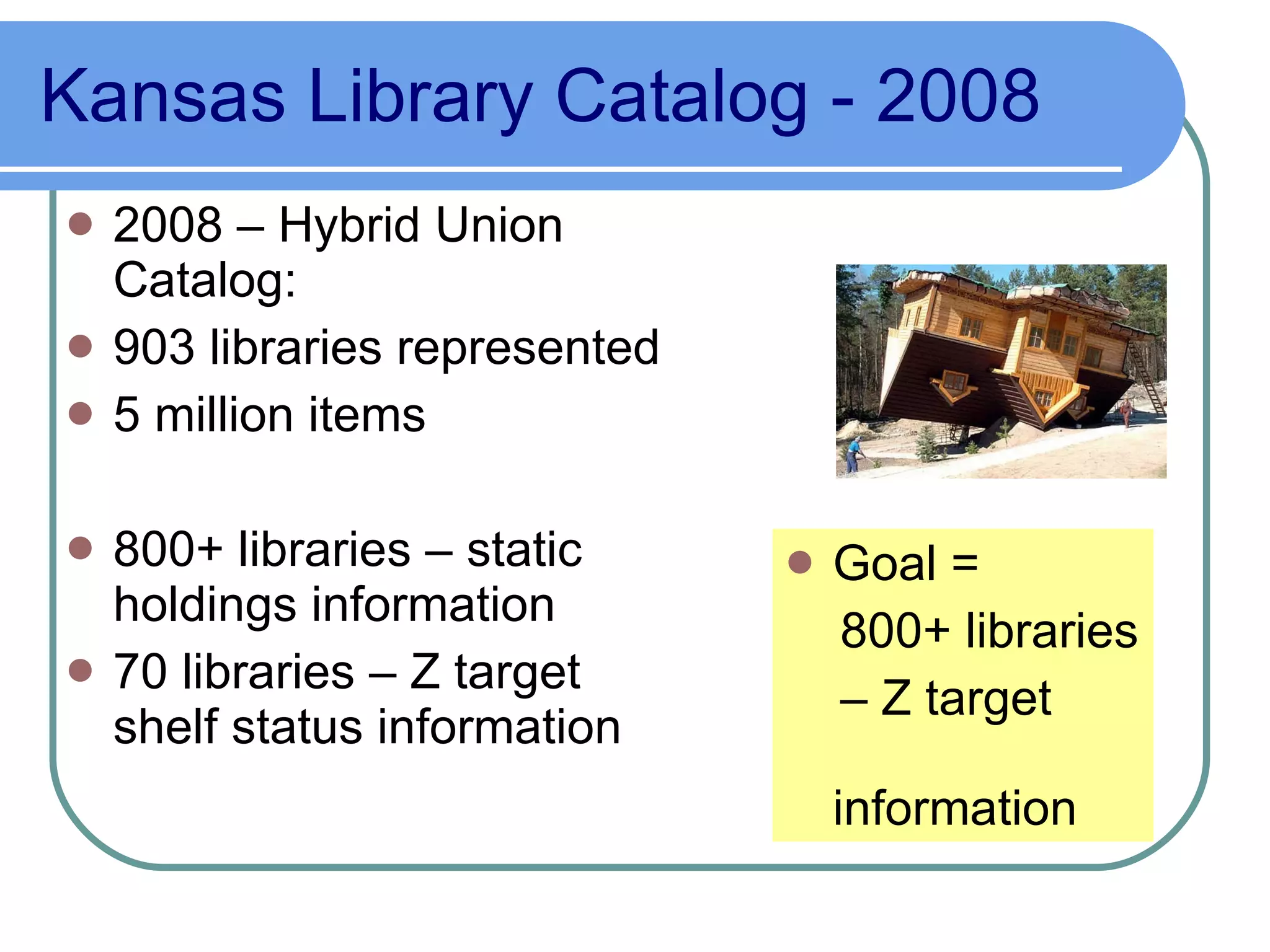 Kansas Library Catalog - 2008 2008 – Hybrid Union Catalog: 903 libraries represented 5 million items 800+ libraries – static holdings information 70 libraries – Z target shelf status information Goal =  800+ libraries –  Z target  information 