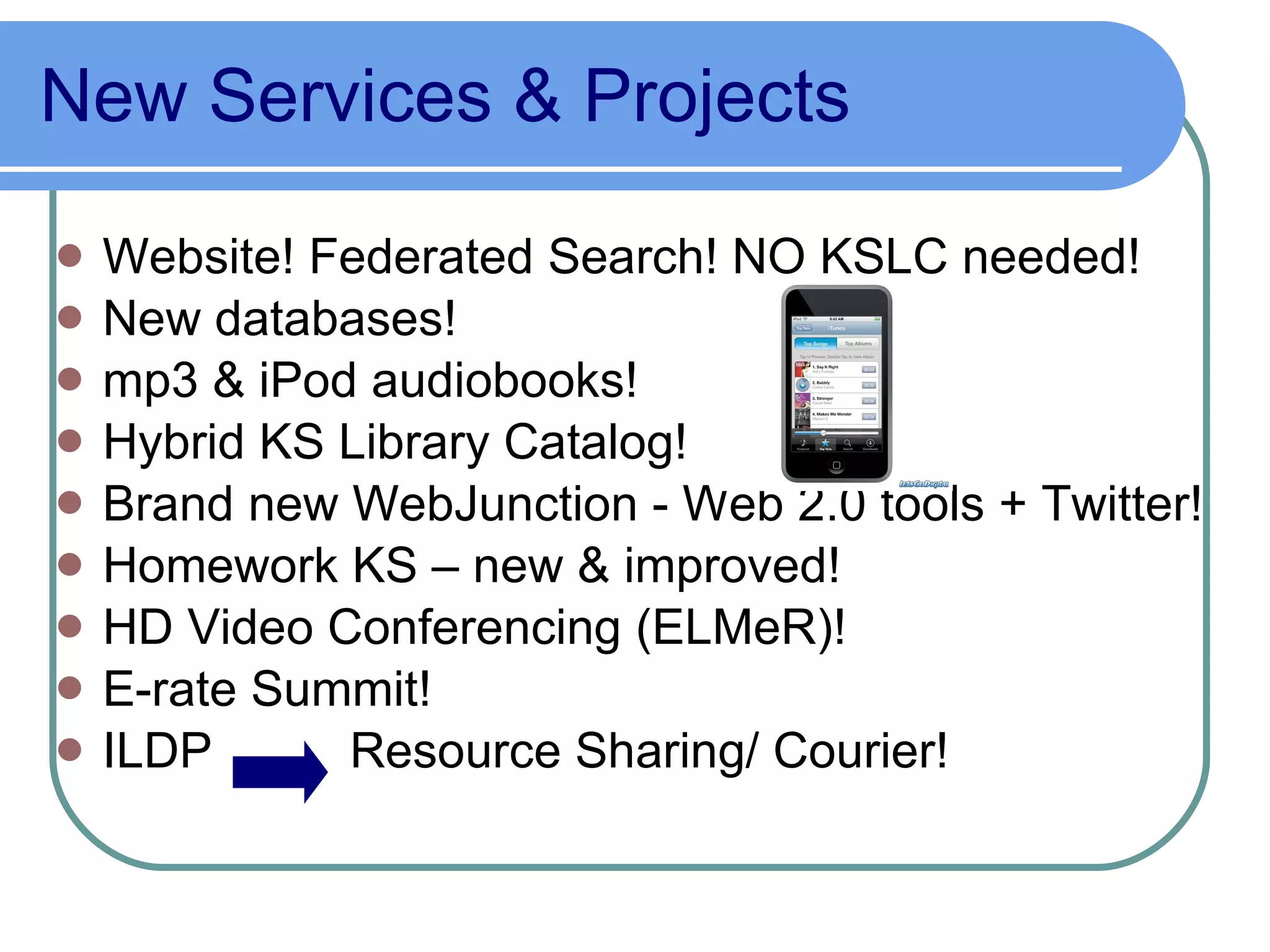 New Services & Projects Website! Federated Search! NO KSLC needed! New databases! mp3 & iPod audiobooks! Hybrid KS Library Catalog! Brand new WebJunction - Web 2.0 tools + Twitter! Homework KS – new & improved! HD Video Conferencing (ELMeR)! E-rate Summit! ILDP  Resource Sharing/ Courier! 