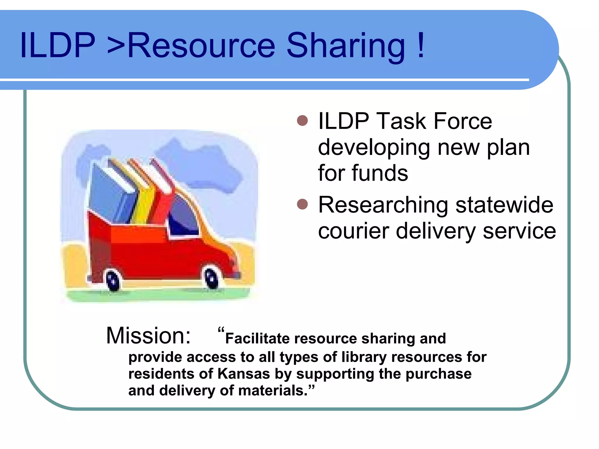 ILDP >Resource Sharing   ! ILDP Task Force developing new plan for funds Researching statewide courier delivery service Mission:  “ Facilitate resource sharing and provide access to all types of library resources for residents of Kansas by supporting the purchase and delivery of materials.” 