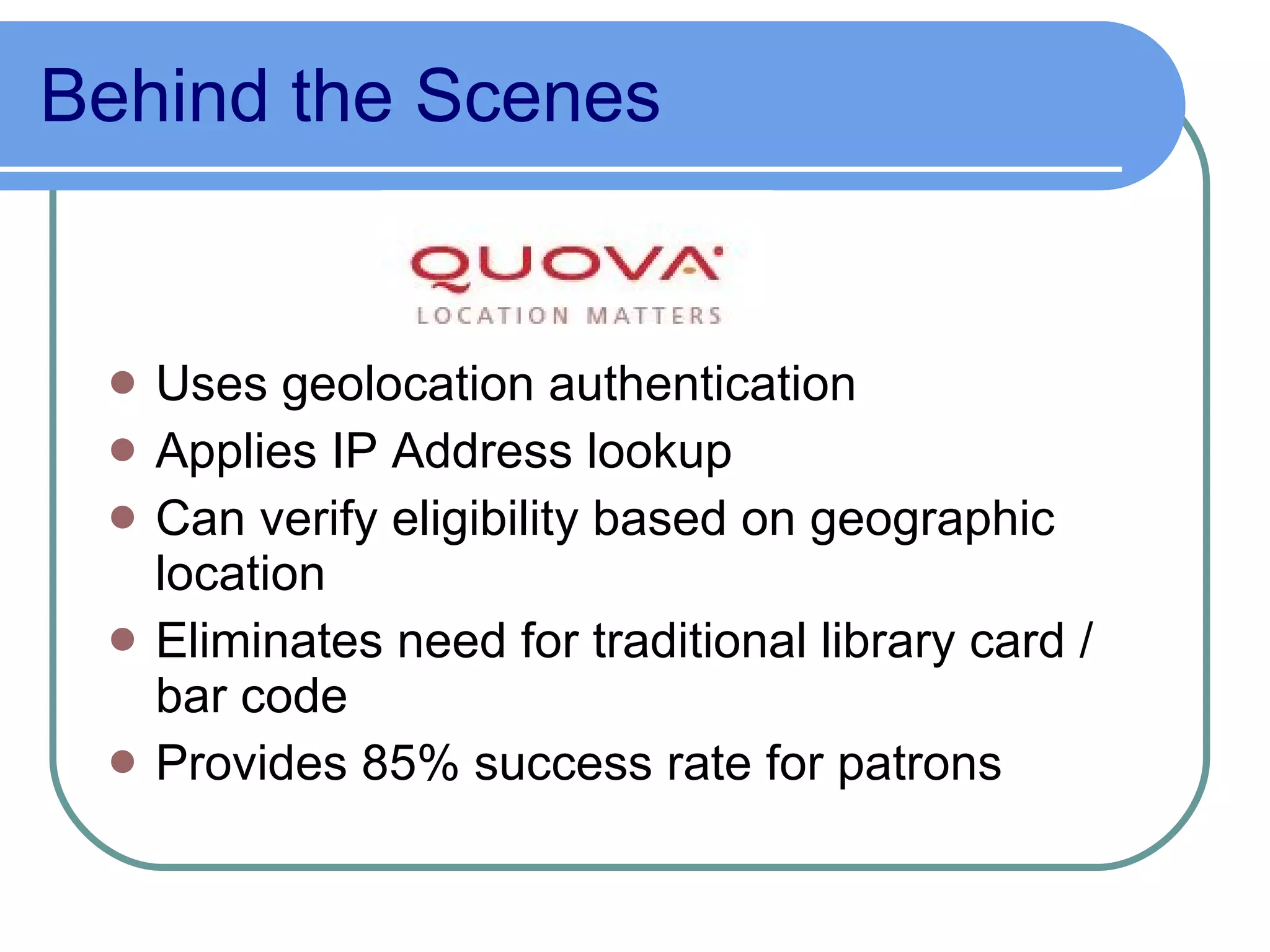 Behind the Scenes  Uses geolocation authentication Applies IP Address lookup  Can verify eligibility based on geographic location Eliminates need for traditional library card / bar code Provides 85% success rate for patrons 