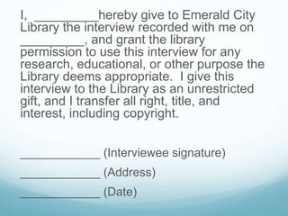 I, _________hereby give to Emerald City
Library the interview recorded with me on
_________, and grant the library
permission to use this interview for any
research, educational, or other purpose the
Library deems appropriate. I give this
interview to the Library as an unrestricted
gift, and I transfer all right, title, and
interest, including copyright.
____________ (Interviewee signature)
____________ (Address)
____________ (Date)
