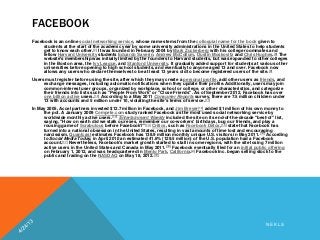FACEBOOK
Facebook is an online social networking service, whose name stems from the colloquial name for the book given to
students at the start of the academic year by some university administrations in the United States to help students
get to know each other.[7] It was founded in February 2004 by Mark Zuckerberg with his college roommates and
fellow Harvard University students Eduardo Saverin, Andrew McCollum, Dustin Moskovitz and Chris Hughes.[8] The
website's membership was initially limited by the founders to Harvard students, but was expanded to other colleges
in the Boston area, the Ivy League, and Stanford University. It gradually added support for students at various other
universities before opening to high school students, and eventually to anyone aged 13 and over. Facebook now
allows any users who declare themselves to be at least 13 years old to become registered users of the site.[9]
Users must register before using the site, after which they may create a personal profile, add other users as friends, and
exchange messages, including automatic notifications when they update their profile. Additionally, users may join
common-interest user groups, organized by workplace, school or college, or other characteristics, and categorize
their friends into lists such as "People From Work" or "Close Friends". As of September 2012, Facebook has over
one billion active users.[10] According to a May 2011 Consumer Reports survey, there are 7.5 million children under
13 with accounts and 5 million under 10, violating the site's terms of service.[11]
In May 2005, Accel partners invested $12.7 million in Facebook, and Jim Breyer[12] added $1 million of his own money to
the pot. A January 2009 Compete.com study ranked Facebook as the most used social networking service by
worldwide monthly active users.[13] Entertainment Weekly included the site on its end-of-the-decade "best-of" list,
saying, "How on earth did we stalk our exes, remember our co-workers' birthdays, bug our friends, and play a
rousing game of Scrabulous before Facebook?"[14] Critics, such as Facebook Detox,[15] state that Facebook has
turned into a national obsession in the United States, resulting in vast amounts of time lost and encouraging
narcissism. Quantcast estimates Facebook has 138.9 million monthly unique U.S. visitors in May 2011.[16] According
to Social Media Today, in April 2010 an estimated 41.6% (129.5 million) of the U.S. population had a Facebook
account.[17] Nevertheless, Facebook's market growth started to stall in some regions, with the site losing 7 million
active users in the United States and Canada in May 2011.[18] Facebook eventually filed for an initial public offering
on February 1, 2012, and was headquartered in Menlo Park, California.[2] Facebook Inc. began selling stock to the
public and trading on the NASDAQ on May 18, 2012.[19]
N E K L S
 