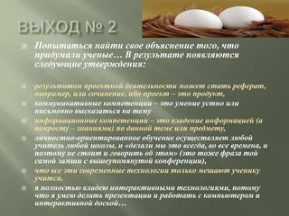    Попытаться найти свое объяснение того, что
    придумали ученые… В результате появляются
    следующие утверждения:

   результатом проектной деятельности может стать реферат,
    например, или сочинение, ибо проект – это продукт,
   коммуникативные компетенции – это умение устно или
    письменно высказаться на тему
   информационные компетенции – это владение информацией (а
    попросту – знаниями) по данной теме или предмету,
   личностно-ориентированное обучение осуществляет любой
    учитель любой школы, и «делали мы это всегда, во все времена, и
    поэтому не стоит и говорить об этом» (это тоже фраза той
    самой замши с вышеупомянутой конференции),
   что все эти современные технологии только мешают ученику
    учится,
   я полностью владею интерактивными технологиями, потому
    что я умею делать презентации и работать с компьютером и
    интерактивной доской…
 