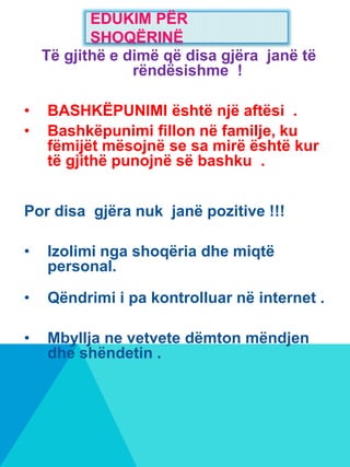 Të gjithë e dimë që disa gjëra janë të
rëndësishme !
• BASHKËPUNIMI është një aftësi .
• Bashkëpunimi fillon në familje, ku
fëmijët mësojnë se sa mirë është kur
të gjithë punojnë së bashku .
Por disa gjëra nuk janë pozitive !!!
• Izolimi nga shoqëria dhe miqtë
personal.
• Qëndrimi i pa kontrolluar në internet .
• Mbyllja ne vetvete dëmton mëndjen
dhe shëndetin .
EDUKIM PËR
SHOQËRINË
 