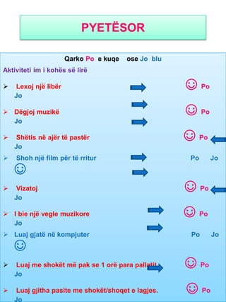 PYETËSOR
Qarko Po e kuqe ose Jo blu
Aktiviteti im i kohës së lirë
 Lexoj një libër ☺ Po
Jo
 Dëgjoj muzikë ☺ Po
Jo
 Shëtis në ajër të pastër ☺ Po
Jo
 Shoh një film për të rritur Po Jo
☺
 Vizatoj ☺ Po
Jo
 I bie një vegle muzikore ☺ Po
Jo
 Luaj gjatë në kompjuter Po Jo
☺
 Luaj me shokët më pak se 1 orë para pallatit ☺ Po
Jo
 Luaj gjitha pasite me shokët/shoqet e lagjes. ☺ Po
Jo
 