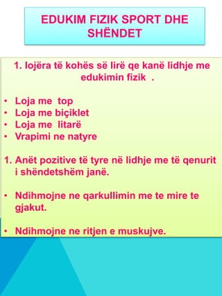 EDUKIM FIZIK SPORT DHE
SHËNDET
1. lojëra të kohës së lirë qe kanë lidhje me
edukimin fizik .
• Loja me top
• Loja me biçiklet
• Loja me litarë
• Vrapimi ne natyre
1. Anët pozitive të tyre në lidhje me të qenurit
i shëndetshëm janë.
• Ndihmojne ne qarkullimin me te mire te
gjakut.
• Ndihmojne ne ritjen e muskujve.
 