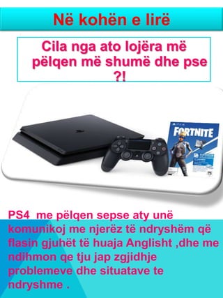 Cila nga ato lojëra më
pëlqen më shumë dhe pse
?!
Në kohën e lirë
PS4 me pëlqen sepse aty unë
komunikoj me njerëz të ndryshëm që
flasin gjuhët të huaja Anglisht ,dhe me
ndihmon qe tju jap zgjidhje
problemeve dhe situatave te
ndryshme .
 